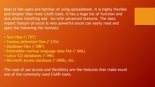 Most of the users are familiar of using spreadsheet. It is highly flexible
and simpler than most CAATs tools. It has a huge list of function and
also allows installing add Ins with advanced features. The data
import feature of excel is very powerful excel can easily read and
open the following file formats:
• Text files (*.TXT)
• Comma delimited files (*.CSV)
• Database files (*.DBF)
• Extendible markup language data file (*.XML)
• Lotus 123 databases (*.WK)
• Microsoft access database (*.MDB), etc.
The case of use access and flexibility are the features that make excel
one of the commonly used CAATs tools.
 