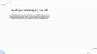 Creating and Managing Projects
Managing projects in SolidWorks involves organizing files and ensuring proper naming conventions for
parts, assemblies, and drawings. Users can create folders for different projects and utilize SolidWorks’ built-
in project management tools to track changes and revisions. The software allows for easy sharing and
collaboration through referencing and linking files. SolidWorks also supports data management systems to
assist teams in maintaining version control and ensuring that the most current designs are in use.
 