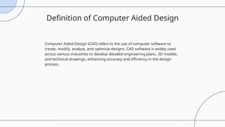 Computer Aided Design (CAD) refers to the use of computer software to
create, modify, analyze, and optimize designs. CAD software is widely used
across various industries to develop detailed engineering plans, 3D models,
and technical drawings, enhancing accuracy and efficiency in the design
process.
Definition of Computer Aided Design
 