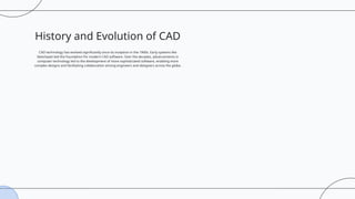History and Evolution of CAD
CAD technology has evolved significantly since its inception in the 1960s. Early systems like
Sketchpad laid the foundation for modern CAD software. Over the decades, advancements in
computer technology led to the development of more sophisticated software, enabling more
complex designs and facilitating collaboration among engineers and designers across the globe.
 