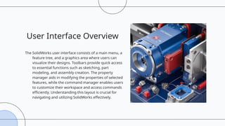 User Interface Overview
The SolidWorks user interface consists of a main menu, a
feature tree, and a graphics area where users can
visualize their designs. Toolbars provide quick access
to essential functions such as sketching, part
modeling, and assembly creation. The property
manager aids in modifying the properties of selected
features, while the command manager enables users
to customize their workspace and access commands
efficiently. Understanding this layout is crucial for
navigating and utilizing SolidWorks effectively.
 