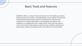 SolidWorks offers a variety of tools and features for 3D modeling, including
sketching tools, part creation, assembly design, and simulation. Key features
include dimensioning tools for precise measurements, extrusion and
revolution for creating solid bodies, and assemblies that allow for the
integration of multiple parts into a single model. Other tools like pattern,
mirror, and chamfer help designers optimize their workflows and enhance
productivity, making the design process more efficient and streamlined.
Basic Tools and Features
 