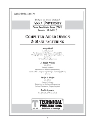 (i)
PUBLICATIONS
TECHNICAL
An Up-Thrust for Knowledge
®
SINCE 1993
SUBJECT CODE : ME8691
Strictly as per Revised Syllabus of
Anna University
Choice Based Credit System (CBCS)
Semester - VI (MECH)
Computer Aided Design
& Manufacturing
A. Jacob Moses
M.E. (Ph.D.)
Assistant Professor,
Department of Mechanical Engineering,
Loyola-ICAM College of Engineering & Technology (LICET),
Chennai
Anup Goel
B.E. Mechanical
Post Graduation in Tool Design with CAD/CAM
Managing Director of AG Engineering Study Centre,
Akurdi, Pune
13 Years Teaching Experience
Renjin J. Bright
M.E. (Ph.D.)
Assistant Professor,
Department of Mechanical Engineering,
National Engineering College, Kovilpatti
Ruchi Agarwal
B.E. (MECH), GATE Qualified
 