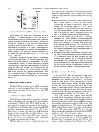 The Loading Dock Server let a user browse the three
areas of a VEPR and decide what to import and export. In
an import transaction, the Server loaded a STEP ﬁle into the
Import Area and displayed the set of objects found in the
ﬁle by the EXPRESS-X ﬁlter. The user picked objects
containing new information for the VEPR and they were
transferred to the core area. In an export, a list of the objects
in the core area was shown to the user. The user picked the
objects needed by the application, they were transferred to
the output area and converted into a STEP ﬁle by the
EXPRESS-X ﬁlter.
The Product Structure Server and Client let a user create
and edit piping assemblies. The Server contained algorithms
to edit the product structure of an assembly. The Client
contained a user interface to change assemblies by pointing
at visualizations. The server communicated with the client
using the SDAI Java protocol. In the demonstration, the
Product Structure Server and Client were used to create a
new piping assembly that contained sub-assemblies from
the two suppliers and the CDM database. The client was a
Java application to edit trees and did not know anything
about STEP.
5. Experience with the protocols
The four NIIIP protocols used in the VEPR were deﬁned
as a result of experiences gained during three end-of-cycle
demonstrations prepared by the members of the NIIIIP
Consortium.
5.1. Before cycle 1 (before 12/94)
The NIIIP project began with the reasonable assumption
that a combination of the Common Object Request Broker
Architecture (CORBA) and STEP could provide an
environment for product data sharing over the Internet. In
this architecture, CORBA provides connectivity and STEP
provides a language for communication. The NIIIP Product
Data team was tasked with discovering and eliminating
barriers to this solution. They considered barriers in the
STEP technology and the other NIIIP teams considered
barriers in Internet communication, object technology,
knowledge representation and workﬂow.
STEP provides a strong basis for product data sharing, but
three aspects of STEP proved to be barriers in the sense that
they made implementing a Virtual Enterprise more difﬁcult
than necessary so we hoped to overcome these barriers using
CORBA.
• The normalization of information models. Normalization
was a barrier because it divides data into smaller
elements that are harder to process in a program. For
example, the 40 end-user objects in AP203 of STEP
are represented as 500 data deﬁnitions after normaliza-
tion. Processing STEP data is easier if it can be encapsu-
lated as 40 objects (or fewer if the application does not
need all of the objects) instead of as 500 deﬁnitions.
• The restricted domain of the EXPRESS language.
EXPRESS was a barrier because it is not well supported
outside of the CAD/CAM/CAE and PDM systems of the
product data community. For example, most World Wide
Web browsers cannot process EXPRESS-deﬁned data.
Processing this data in the wider community is easier if
it is converted into another form (such as Java classes or
XML) before it is sent to a client.
• The focus on ﬁxed-point data exchange versus data shar-
ing. Data exchange was a barrier because if each member
of an enterprise makes its data available via data
exchange then multiple sets of information must be
processed by the VE applications. If these sets contain
related information then each application must compute
the relationships. Writing the applications is easier if the
sets are merged to create a virtual enterprise product.
5.2. Cycle 1 lessons (1/95–10/95)
In the ﬁrst NIIIP cycle, the team built a data access
demonstration that loaded STEP data into a variety of
Computer Aided Design (CAD) systems [13]. Fig. 4 illus-
trates the basic features of the demonstration. A CAD
system was used to design a product. The data produced
by the CAD system was converted into a set of web
pages. A second user browsed the data, found something
of interest, and loaded the ﬁle described by the web pages
into his or her CAD system. It was assumed that this CAD
system was different from the ﬁrst CAD system [14].
Three CAD systems were wrapped using CORBA
protocols for the demonstration. When the user wanted to
manipulate data, the CORBA protocols found and activated
the appropriate CAD system for that user. STEP was used to
communicate information between the CAD systems. The
product created using the ﬁrst CAD system was stored as a
STEP ﬁle and the data selected by the user was loaded into
the other CAD systems using a STEP ﬁle. In all cases the
data was read and written by commercial off-the-shelf STEP
translators sold by the CAD system vendors.
The technical issue addressed in the demonstration was to
develop a user-oriented way to ﬁnd the product data.
Because of the Normalization-Barrier, the STEP ﬁle for a
product model contains lots of small data deﬁnitions. When
M. Hardwick et al. / Computer-Aided Design 32 (2000) 159–166162
Fig. 4. Cycle 1 demonstration. STEP data is found using web pages.
 