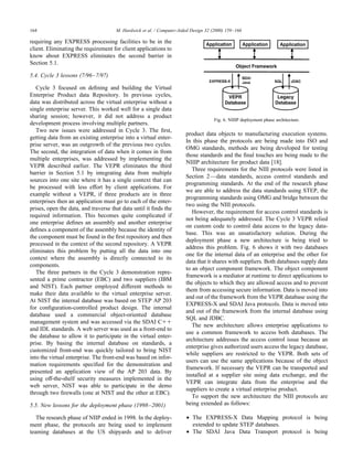 requiring any EXPRESS processing facilities to be in the
client. Eliminating the requirement for client applications to
know about EXPRESS eliminates the second barrier in
Section 5.1.
5.4. Cycle 3 lessons (7/96–7/97)
Cycle 3 focused on deﬁning and building the Virtual
Enterprise Product data Repository. In previous cycles,
data was distributed across the virtual enterprise without a
single enterprise server. This worked well for a single data
sharing session; however, it did not address a product
development process involving multiple partners.
Two new issues were addressed in Cycle 3. The ﬁrst,
getting data from an existing enterprise into a virtual enter-
prise server, was an outgrowth of the previous two cycles.
The second, the integration of data when it comes in from
multiple enterprises, was addressed by implementing the
VEPR described earlier. The VEPR eliminates the third
barrier in Section 5.1 by integrating data from multiple
sources into one site where it has a single context that can
be processed with less effort by client applications. For
example without a VEPR, if three products are in three
enterprises then an application must go to each of the enter-
prises, open the data, and traverse that data until it ﬁnds the
required information. This becomes quite complicated if
one enterprise deﬁnes an assembly and another enterprise
deﬁnes a component of the assembly because the identity of
the component must be found in the ﬁrst repository and then
processed in the context of the second repository. A VEPR
eliminates this problem by putting all the data into one
context where the assembly is directly connected to its
components.
The three partners in the Cycle 3 demonstration repre-
sented a prime contractor (EBC) and two suppliers (IBM
and NIST). Each partner employed different methods to
make their data available to the virtual enterprise server.
At NIST the internal database was based on STEP AP 203
for conﬁguration-controlled product design. The internal
database used a commercial object-oriented database
management system and was accessed via the SDAI Cϩϩ
and IDL standards. A web server was used as a front-end to
the database to allow it to participate in the virtual enter-
prise. By basing the internal database on standards, a
customized front-end was quickly tailored to bring NIST
into the virtual enterprise. The front-end was based on infor-
mation requirements speciﬁed for the demonstration and
presented an application view of the AP 203 data. By
using off-the-shelf security measures implemented in the
web server, NIST was able to participate in the demo
through two ﬁrewalls (one at NIST and the other at EBC).
5.5. New lessons for the deployment phase (1998–2001)
The research phase of NIIP ended in 1998. In the deploy-
ment phase, the protocols are being used to implement
teaming databases at the US shipyards and to deliver
product data objects to manufacturing execution systems.
In this phase the protocols are being made into ISO and
OMG standards, methods are being developed for testing
those standards and the ﬁnal touches are being made to the
NIIIP architecture for product data [18].
Three requirements for the NIII protocols were listed in
Section 2—data standards, access control standards and
programming standards. At the end of the research phase
we are able to address the data standards using STEP, the
programming standards using OMG and bridge between the
two using the NIII protocols.
However, the requirement for access control standards is
not being adequately addressed. The Cycle 3 VEPR relied
on custom code to control data access to the legacy data-
base. This was an unsatisfactory solution. During the
deployment phase a new architecture is being tried to
address this problem. Fig. 6 shows it with two databases
one for the internal data of an enterprise and the other for
data that it shares with suppliers. Both databases supply data
to an object component framework. The object component
framework is a mediator at runtime to direct applications to
the objects to which they are allowed access and to prevent
them from accessing secure information. Data is moved into
and out of the framework from the VEPR database using the
EXPRESS-X and SDAI Java protocols. Data is moved into
and out of the framework from the internal database using
SQL and JDBC.
The new architecture allows enterprise applications to
use a common framework to access both databases. The
architecture addresses the access control issue because an
enterprise gives authorized users access the legacy database,
while suppliers are restricted to the VEPR. Both sets of
users can use the same applications because of the object
framework. If necessary the VEPR can be transported and
installed at a supplier site using data exchange, and the
VEPR can integrate data from the enterprise and the
suppliers to create a virtual enterprise product.
To support the new architecture the NIII protocols are
being extended as follows:
• The EXPRESS-X Data Mapping protocol is being
extended to update STEP databases.
• The SDAI Java Data Transport protocol is being
M. Hardwick et al. / Computer-Aided Design 32 (2000) 159–166164
Fig. 6. NIIIP deployment phase architecture.
 