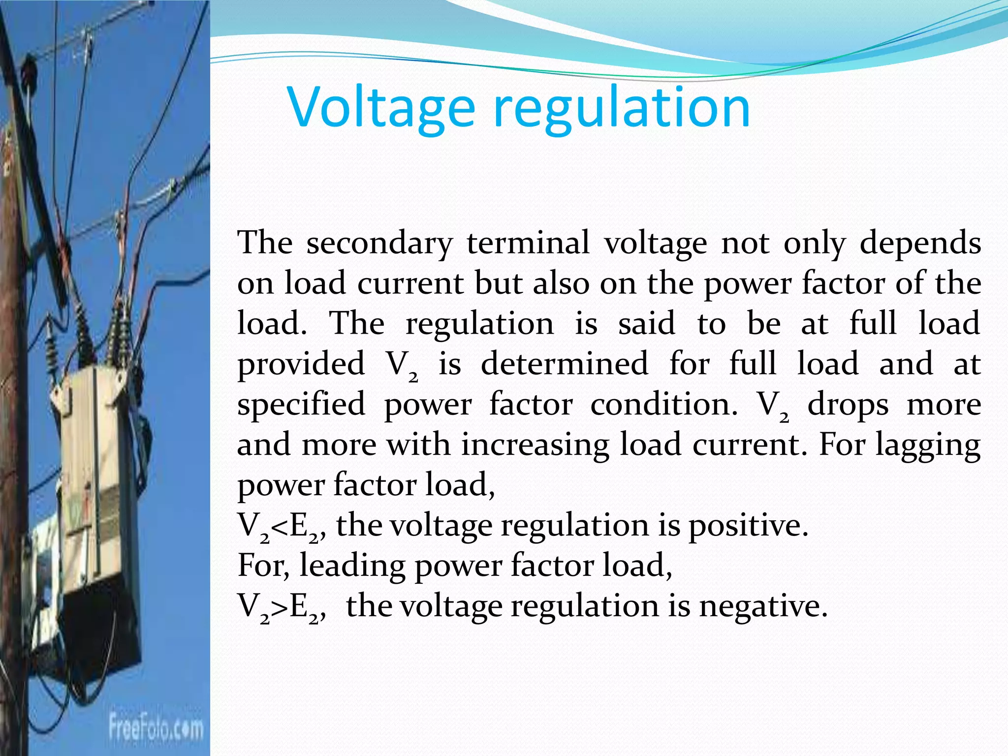 Voltage regulation
The secondary terminal voltage not only depends
on load current but also on the power factor of the
load. The regulation is said to be at full load
provided V2 is determined for full load and at
specified power factor condition. V2 drops more
and more with increasing load current. For lagging
power factor load,
V2<E2, the voltage regulation is positive.
For, leading power factor load,
V2>E2, the voltage regulation is negative.
 