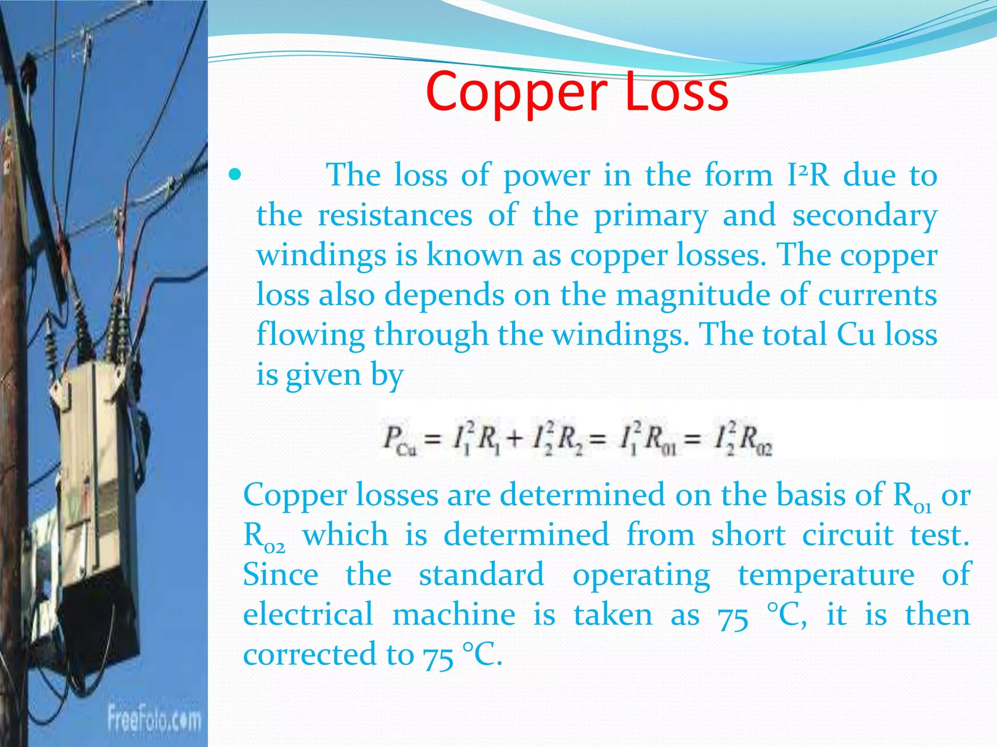 Copper Loss
 The loss of power in the form I2R due to
the resistances of the primary and secondary
windings is known as copper losses. The copper
loss also depends on the magnitude of currents
flowing through the windings. The total Cu loss
is given by
Copper losses are determined on the basis of R01 or
R02 which is determined from short circuit test.
Since the standard operating temperature of
electrical machine is taken as 75 °C, it is then
corrected to 75 °C.
 