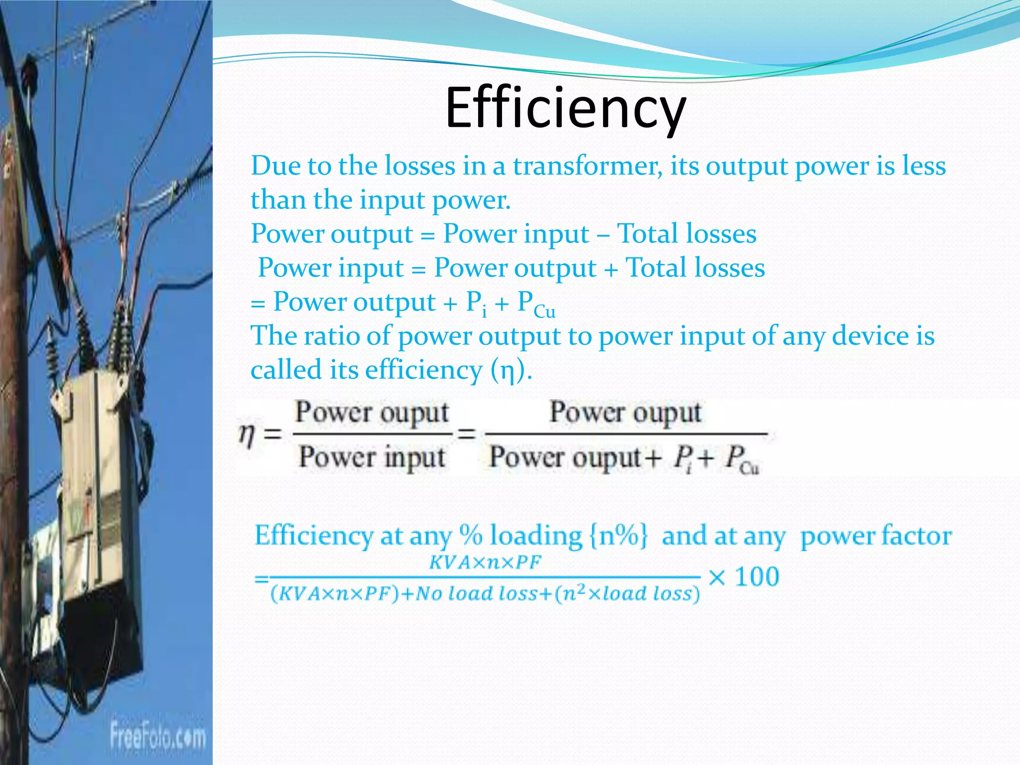 Efficiency
Due to the losses in a transformer, its output power is less
than the input power.
Power output = Power input – Total losses
Power input = Power output + Total losses
= Power output + Pi + PCu
The ratio of power output to power input of any device is
called its efficiency (η).
 