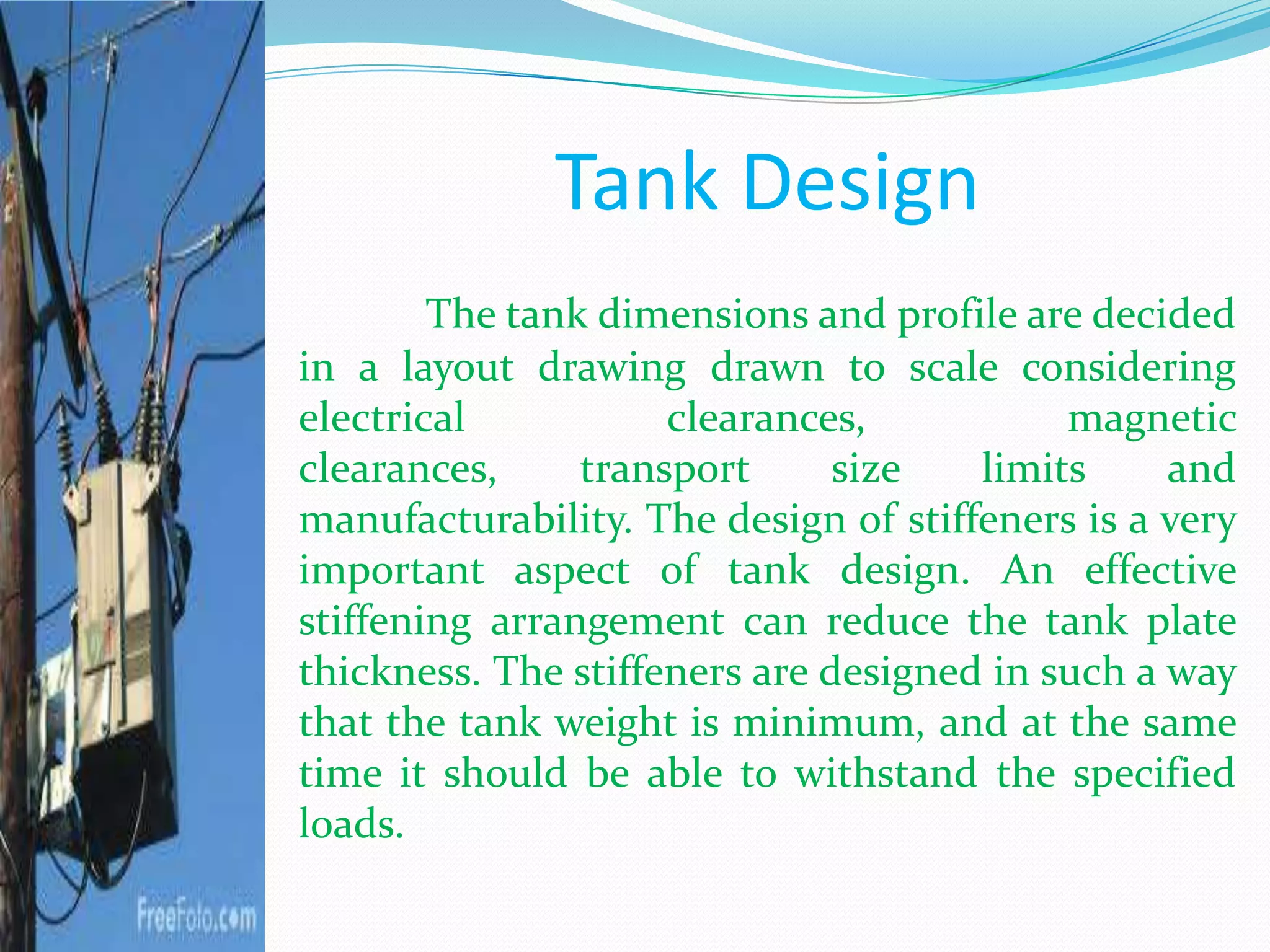 Tank Design
The tank dimensions and profile are decided
in a layout drawing drawn to scale considering
electrical clearances, magnetic
clearances, transport size limits and
manufacturability. The design of stiffeners is a very
important aspect of tank design. An effective
stiffening arrangement can reduce the tank plate
thickness. The stiffeners are designed in such a way
that the tank weight is minimum, and at the same
time it should be able to withstand the specified
loads.
 