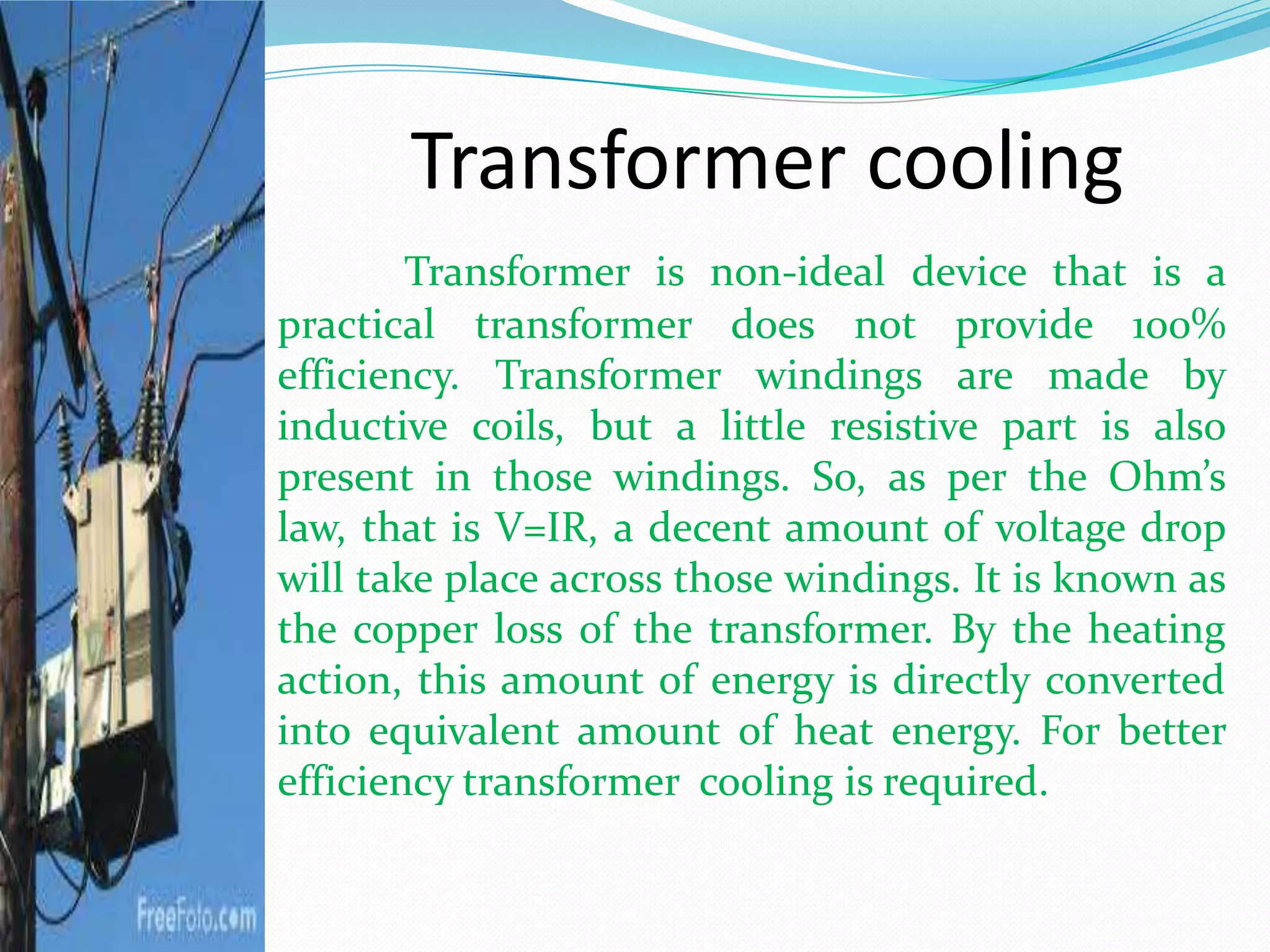Transformer cooling
Transformer is non-ideal device that is a
practical transformer does not provide 100%
efficiency. Transformer windings are made by
inductive coils, but a little resistive part is also
present in those windings. So, as per the Ohm’s
law, that is V=IR, a decent amount of voltage drop
will take place across those windings. It is known as
the copper loss of the transformer. By the heating
action, this amount of energy is directly converted
into equivalent amount of heat energy. For better
efficiency transformer cooling is required.
 