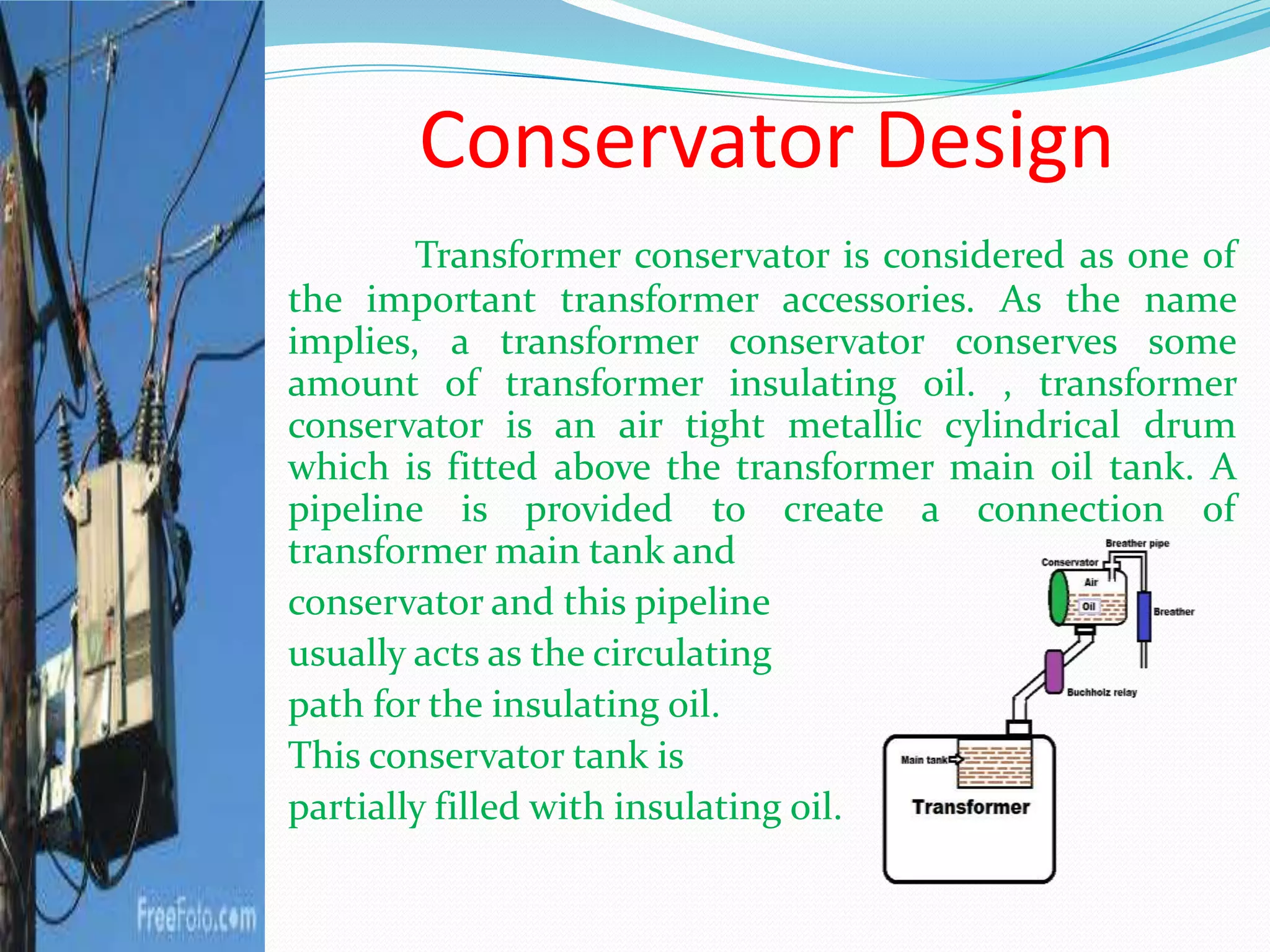 Conservator Design
Transformer conservator is considered as one of
the important transformer accessories. As the name
implies, a transformer conservator conserves some
amount of transformer insulating oil. , transformer
conservator is an air tight metallic cylindrical drum
which is fitted above the transformer main oil tank. A
pipeline is provided to create a connection of
transformer main tank and
conservator and this pipeline
usually acts as the circulating
path for the insulating oil.
This conservator tank is
partially filled with insulating oil.
 