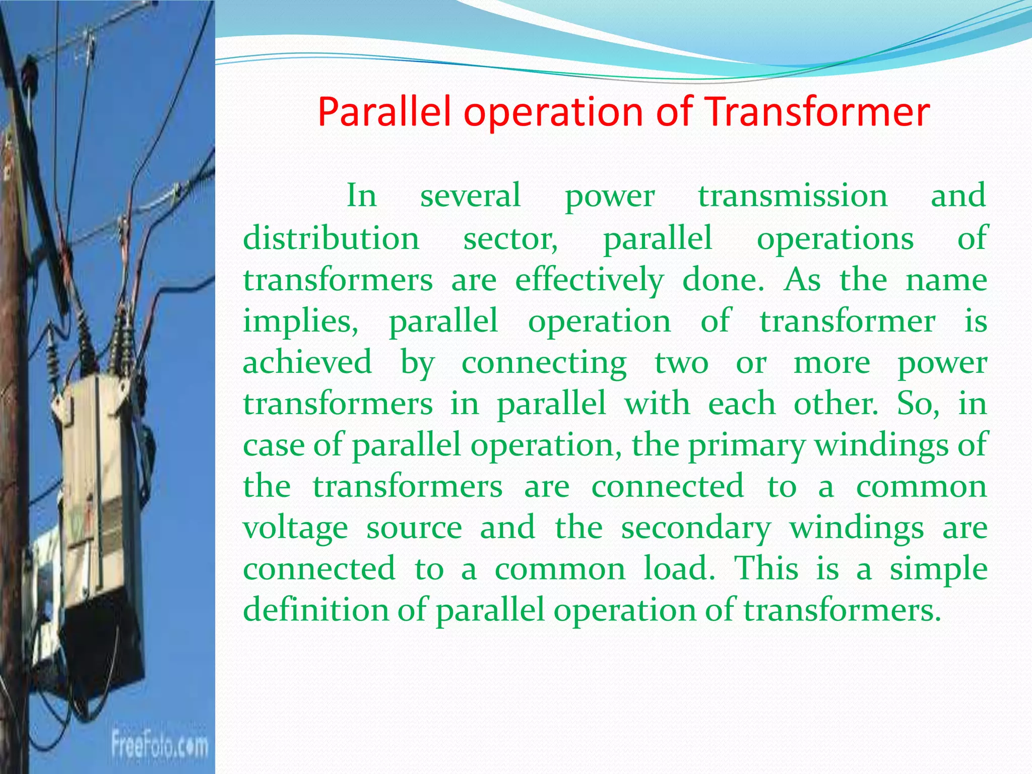 Parallel operation of Transformer
In several power transmission and
distribution sector, parallel operations of
transformers are effectively done. As the name
implies, parallel operation of transformer is
achieved by connecting two or more power
transformers in parallel with each other. So, in
case of parallel operation, the primary windings of
the transformers are connected to a common
voltage source and the secondary windings are
connected to a common load. This is a simple
definition of parallel operation of transformers.
 