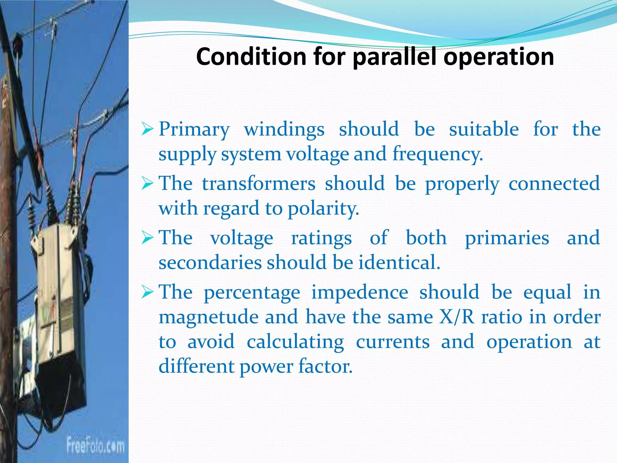 Condition for parallel operation
 Primary windings should be suitable for the
supply system voltage and frequency.
 The transformers should be properly connected
with regard to polarity.
 The voltage ratings of both primaries and
secondaries should be identical.
 The percentage impedence should be equal in
magnetude and have the same X/R ratio in order
to avoid calculating currents and operation at
different power factor.
 