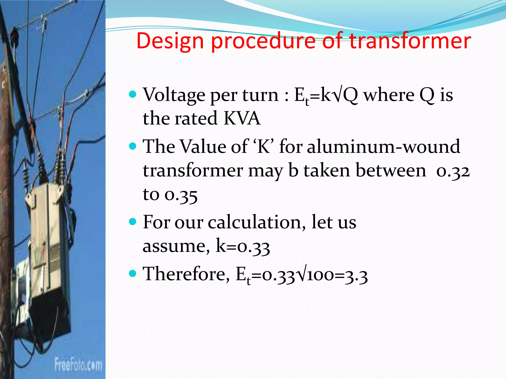 Design procedure of transformer
 Voltage per turn : Et=k√Q where Q is
the rated KVA
 The Value of ‘K’ for aluminum-wound
transformer may b taken between 0.32
to 0.35
 For our calculation, let us
assume, k=0.33
 Therefore, Et=0.33√100=3.3
 