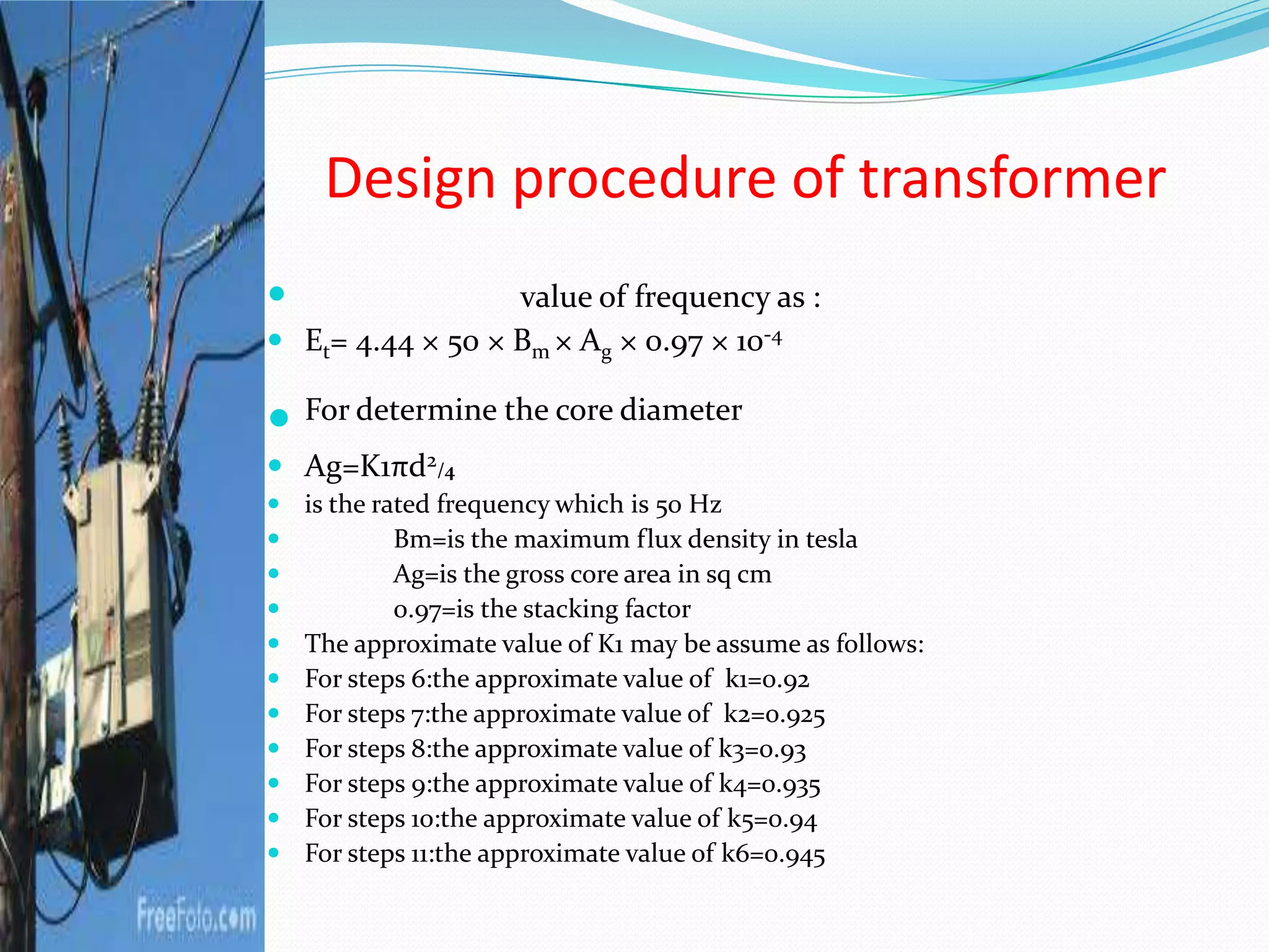Design procedure of transformer
 value of frequency as :
 Et= 4.44 × 50 × Bm × Ag × 0.97 × 10-4
 For determine the core diameter
 Ag=K1πd2/4
 is the rated frequency which is 50 Hz
 Bm=is the maximum flux density in tesla
 Ag=is the gross core area in sq cm
 0.97=is the stacking factor
 The approximate value of K1 may be assume as follows:
 For steps 6:the approximate value of k1=0.92
 For steps 7:the approximate value of k2=0.925
 For steps 8:the approximate value of k3=0.93
 For steps 9:the approximate value of k4=0.935
 For steps 10:the approximate value of k5=0.94
 For steps 11:the approximate value of k6=0.945
 