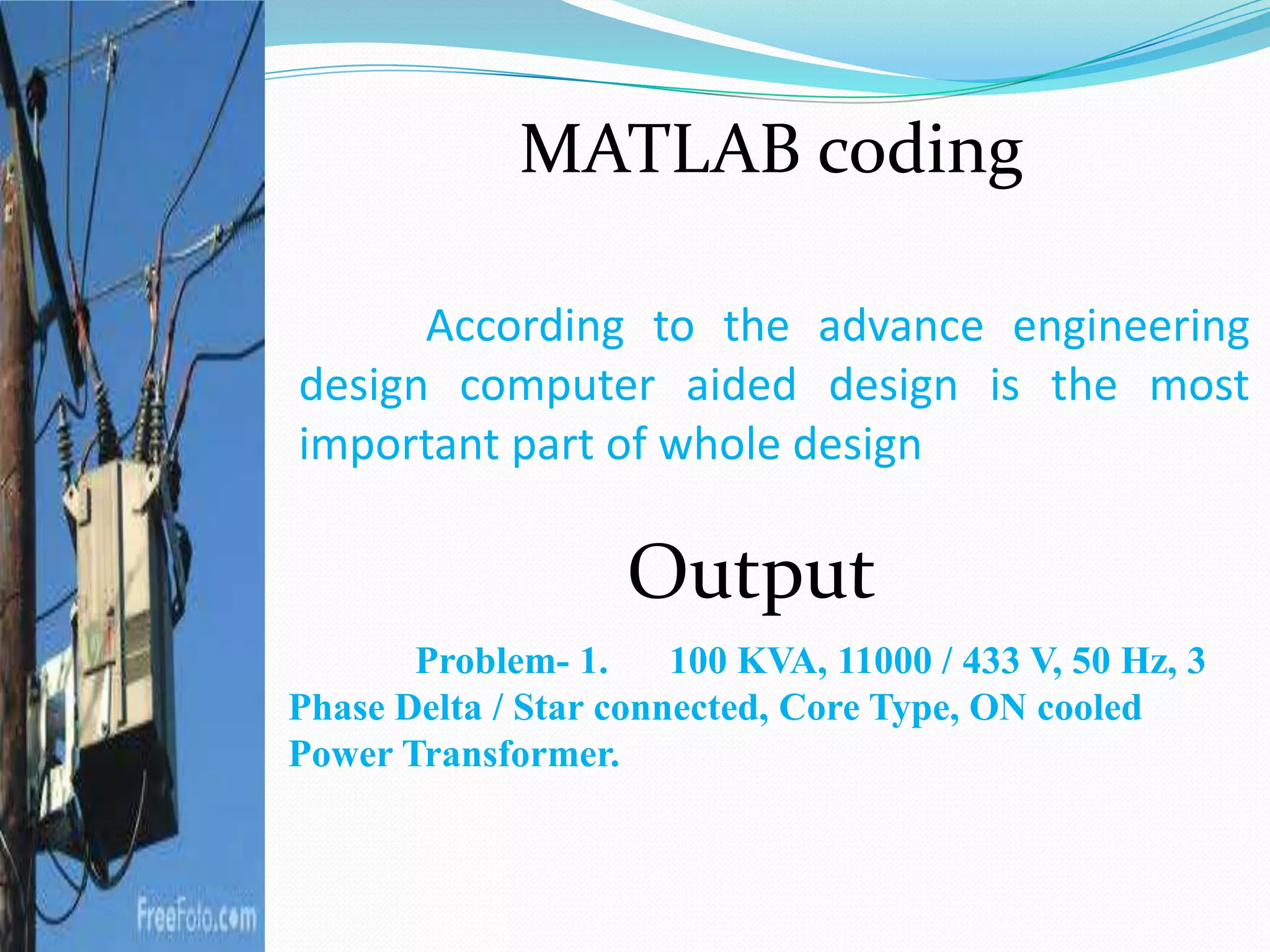 According to the advance engineering
design computer aided design is the most
important part of whole design
Problem- 1. 100 KVA, 11000 / 433 V, 50 Hz, 3
Phase Delta / Star connected, Core Type, ON cooled
Power Transformer.
Output
MATLAB coding
 