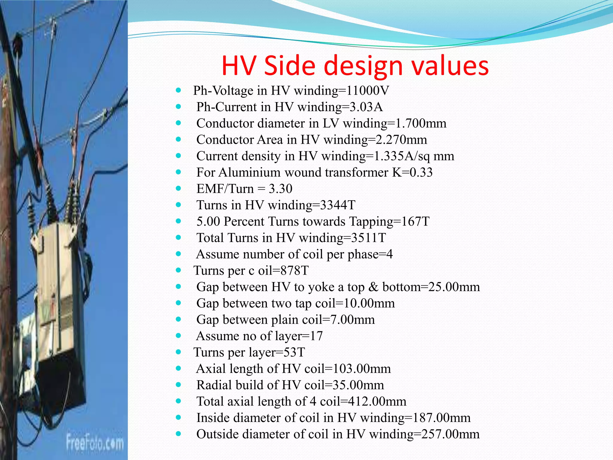 HV Side design values
 Ph-Voltage in HV winding=11000V
 Ph-Current in HV winding=3.03A
 Conductor diameter in LV winding=1.700mm
 Conductor Area in HV winding=2.270mm
 Current density in HV winding=1.335A/sq mm
 For Aluminium wound transformer K=0.33
 EMF/Turn = 3.30
 Turns in HV winding=3344T
 5.00 Percent Turns towards Tapping=167T
 Total Turns in HV winding=3511T
 Assume number of coil per phase=4
 Turns per c oil=878T
 Gap between HV to yoke a top & bottom=25.00mm
 Gap between two tap coil=10.00mm
 Gap between plain coil=7.00mm
 Assume no of layer=17
 Turns per layer=53T
 Axial length of HV coil=103.00mm
 Radial build of HV coil=35.00mm
 Total axial length of 4 coil=412.00mm
 Inside diameter of coil in HV winding=187.00mm
 Outside diameter of coil in HV winding=257.00mm
 