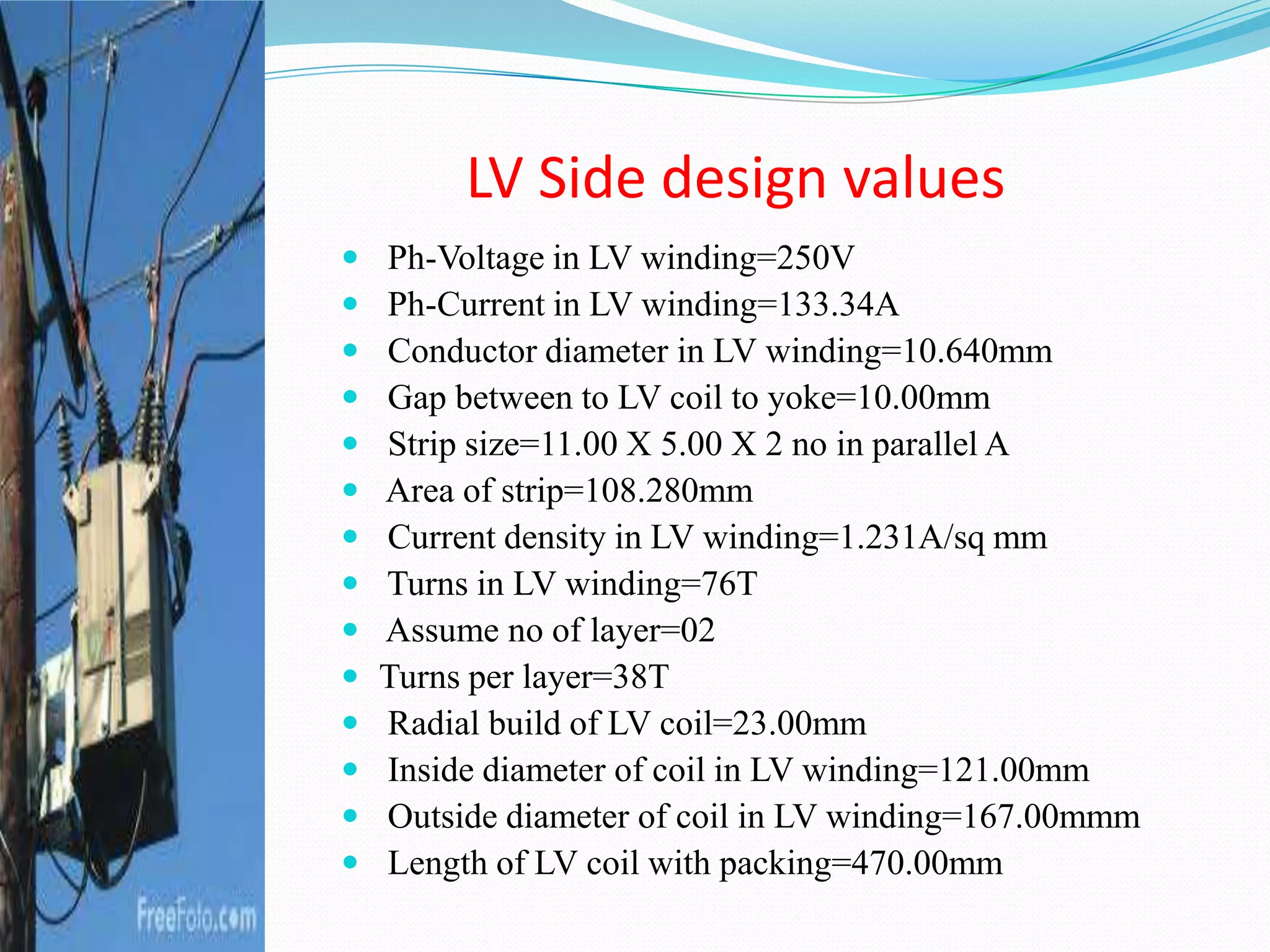 LV Side design values
 Ph-Voltage in LV winding=250V
 Ph-Current in LV winding=133.34A
 Conductor diameter in LV winding=10.640mm
 Gap between to LV coil to yoke=10.00mm
 Strip size=11.00 X 5.00 X 2 no in parallel A
 Area of strip=108.280mm
 Current density in LV winding=1.231A/sq mm
 Turns in LV winding=76T
 Assume no of layer=02
 Turns per layer=38T
 Radial build of LV coil=23.00mm
 Inside diameter of coil in LV winding=121.00mm
 Outside diameter of coil in LV winding=167.00mmm
 Length of LV coil with packing=470.00mm
 