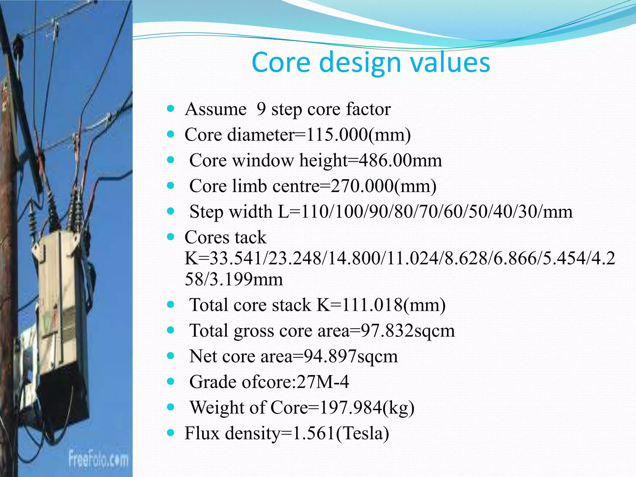 Core design values
 Assume 9 step core factor
 Core diameter=115.000(mm)
 Core window height=486.00mm
 Core limb centre=270.000(mm)
 Step width L=110/100/90/80/70/60/50/40/30/mm
 Cores tack
K=33.541/23.248/14.800/11.024/8.628/6.866/5.454/4.2
58/3.199mm
 Total core stack K=111.018(mm)
 Total gross core area=97.832sqcm
 Net core area=94.897sqcm
 Grade ofcore:27M-4
 Weight of Core=197.984(kg)
 Flux density=1.561(Tesla)
 