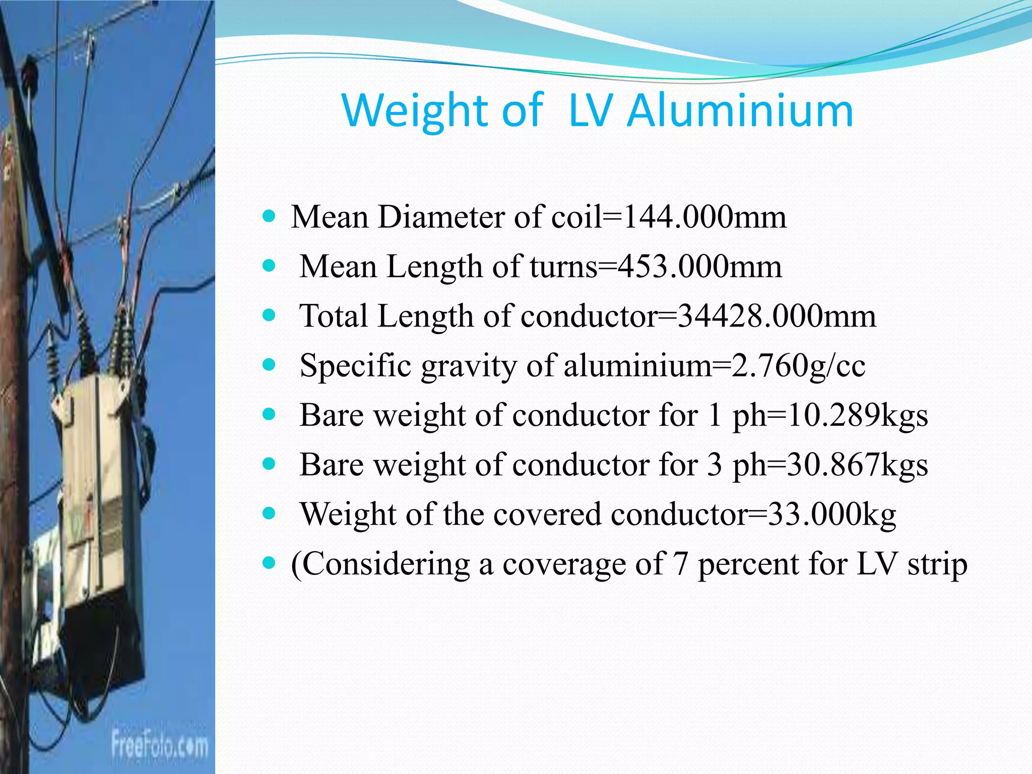 Weight of LV Aluminium
 Mean Diameter of coil=144.000mm
 Mean Length of turns=453.000mm
 Total Length of conductor=34428.000mm
 Specific gravity of aluminium=2.760g/cc
 Bare weight of conductor for 1 ph=10.289kgs
 Bare weight of conductor for 3 ph=30.867kgs
 Weight of the covered conductor=33.000kg
 (Considering a coverage of 7 percent for LV strip
 