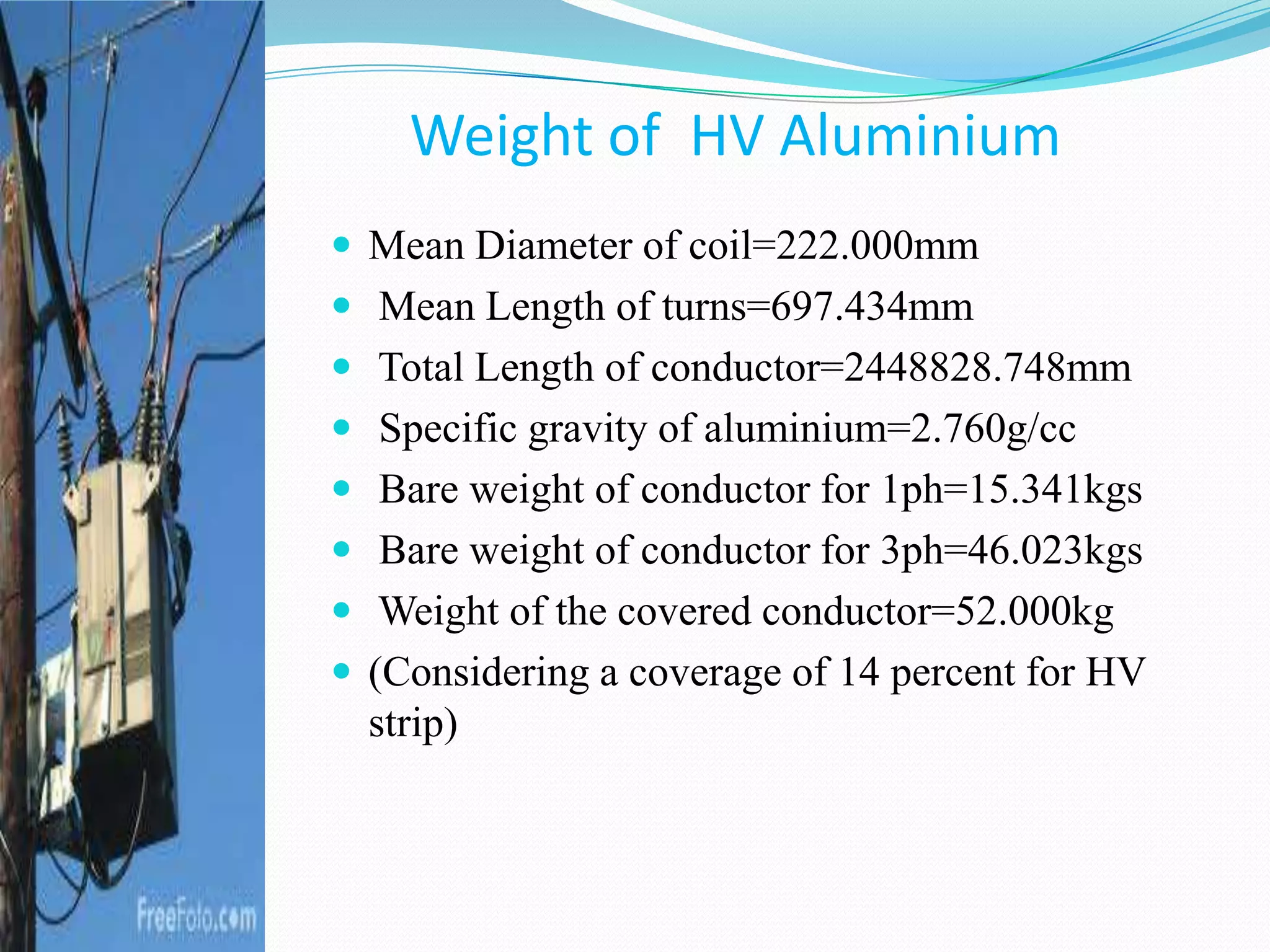  Mean Diameter of coil=222.000mm
 Mean Length of turns=697.434mm
 Total Length of conductor=2448828.748mm
 Specific gravity of aluminium=2.760g/cc
 Bare weight of conductor for 1ph=15.341kgs
 Bare weight of conductor for 3ph=46.023kgs
 Weight of the covered conductor=52.000kg
 (Considering a coverage of 14 percent for HV
strip)
Weight of HV Aluminium
 