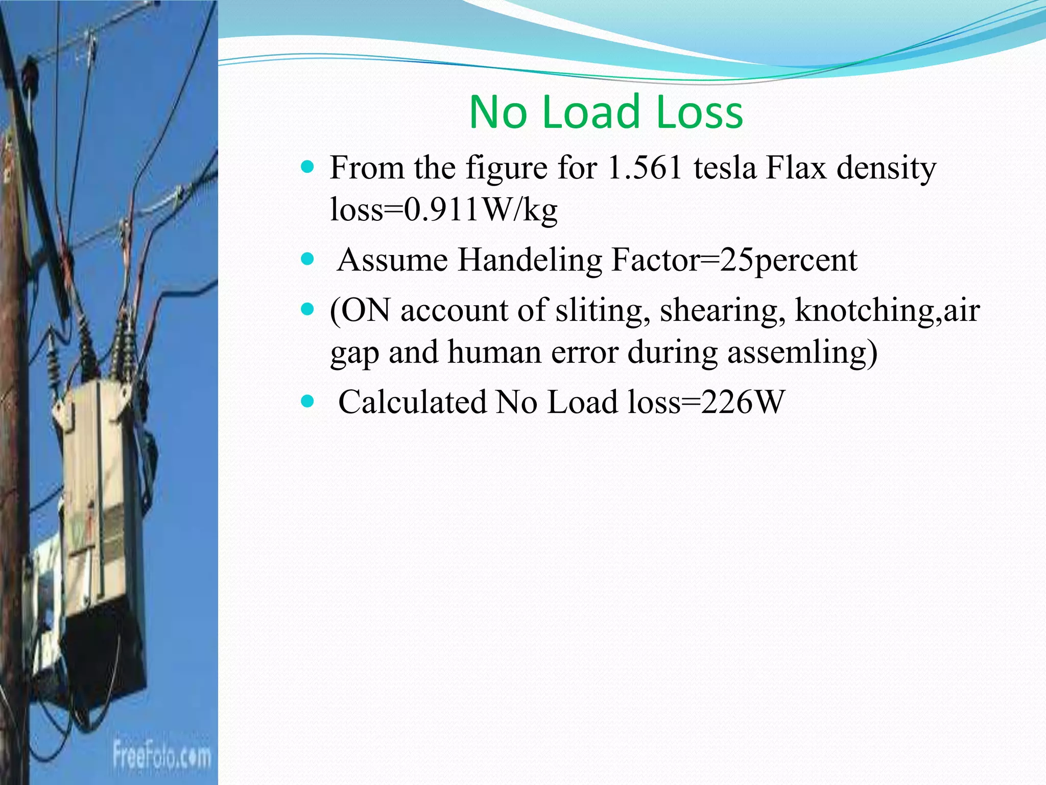 No Load Loss
 From the figure for 1.561 tesla Flax density
loss=0.911W/kg
 Assume Handeling Factor=25percent
 (ON account of sliting, shearing, knotching,air
gap and human error during assemling)
 Calculated No Load loss=226W
 