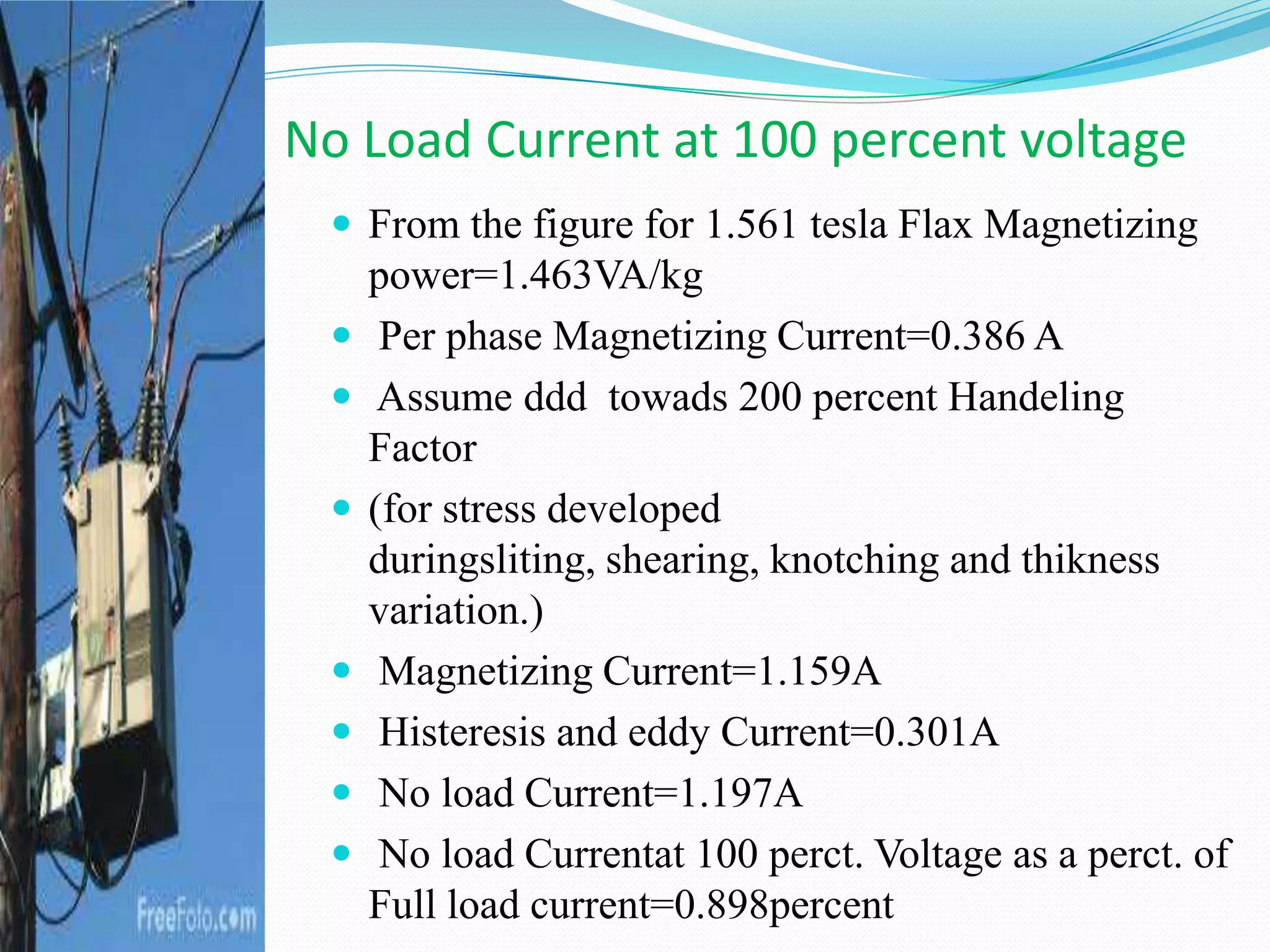  From the figure for 1.561 tesla Flax Magnetizing
power=1.463VA/kg
 Per phase Magnetizing Current=0.386 A
 Assume ddd towads 200 percent Handeling
Factor
 (for stress developed
duringsliting, shearing, knotching and thikness
variation.)
 Magnetizing Current=1.159A
 Histeresis and eddy Current=0.301A
 No load Current=1.197A
 No load Currentat 100 perct. Voltage as a perct. of
Full load current=0.898percent
No Load Current at 100 percent voltage
 