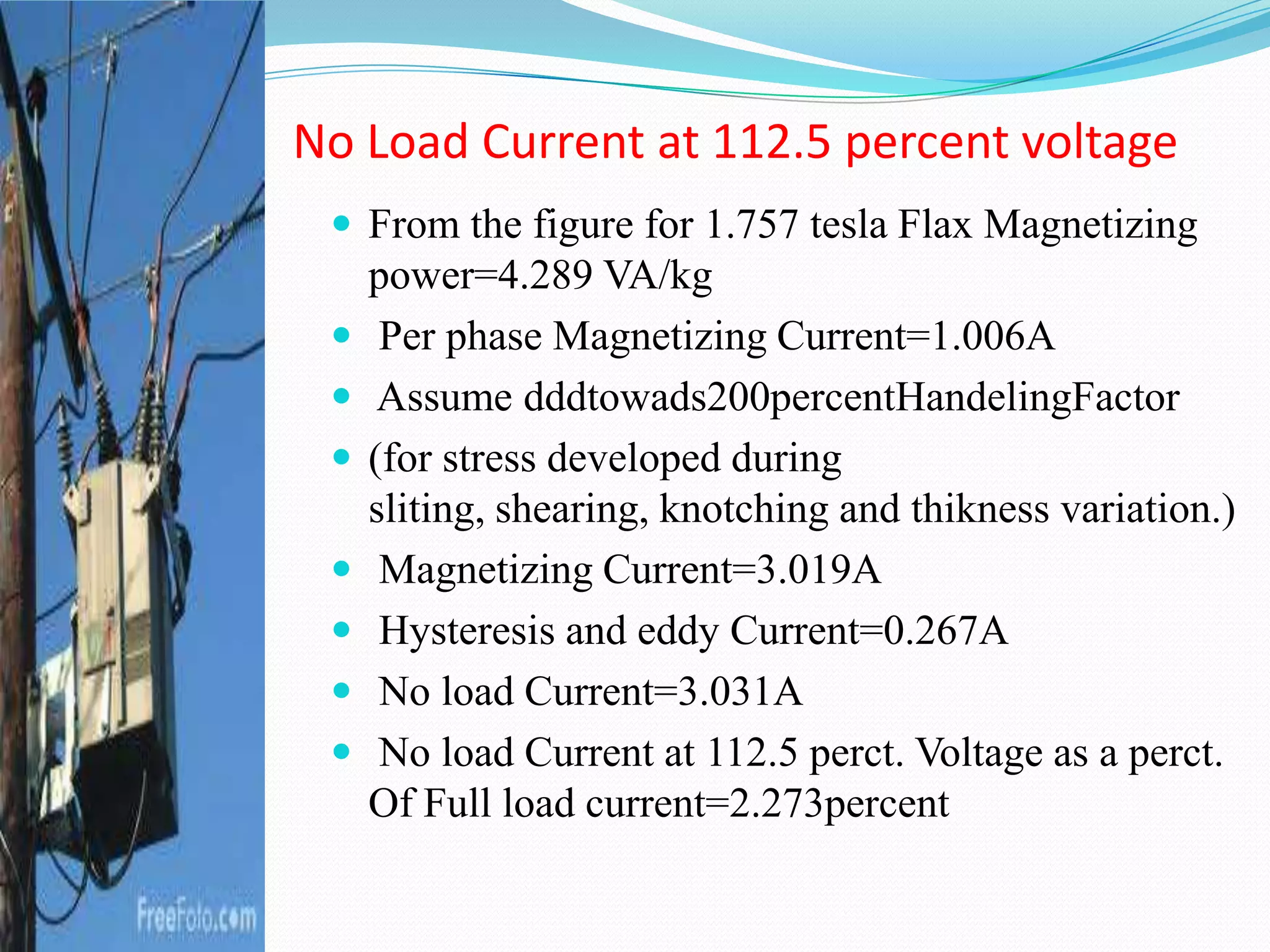  From the figure for 1.757 tesla Flax Magnetizing
power=4.289 VA/kg
 Per phase Magnetizing Current=1.006A
 Assume dddtowads200percentHandelingFactor
 (for stress developed during
sliting, shearing, knotching and thikness variation.)
 Magnetizing Current=3.019A
 Hysteresis and eddy Current=0.267A
 No load Current=3.031A
 No load Current at 112.5 perct. Voltage as a perct.
Of Full load current=2.273percent
No Load Current at 112.5 percent voltage
 