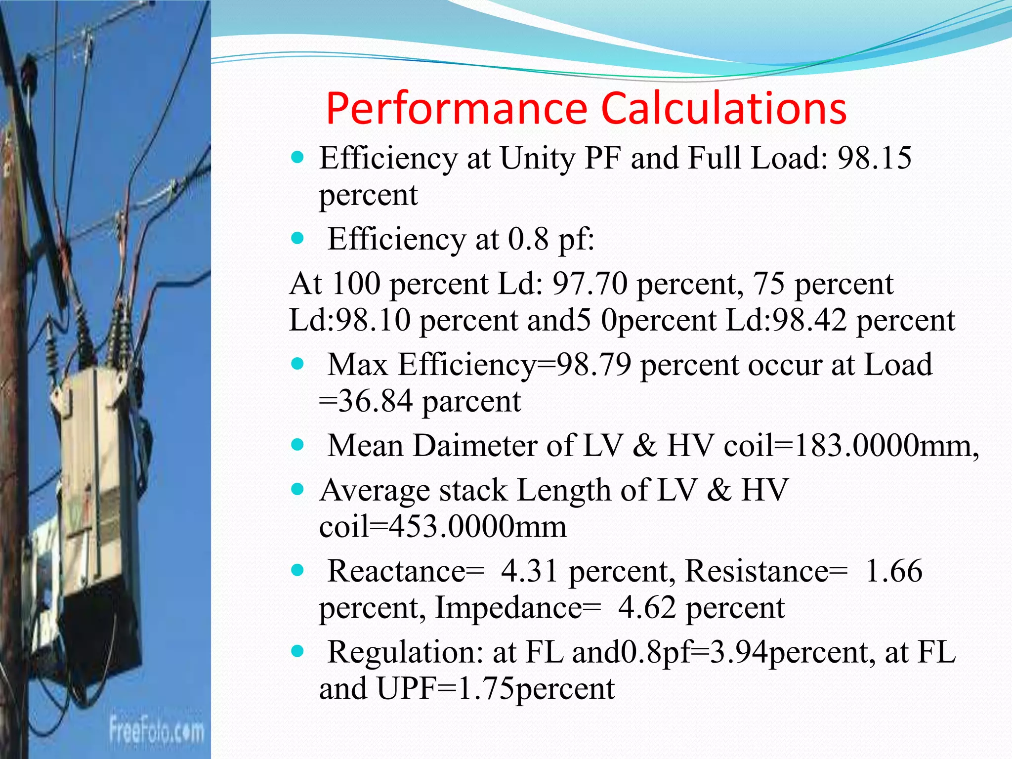 Performance Calculations
 Efficiency at Unity PF and Full Load: 98.15
percent
 Efficiency at 0.8 pf:
At 100 percent Ld: 97.70 percent, 75 percent
Ld:98.10 percent and5 0percent Ld:98.42 percent
 Max Efficiency=98.79 percent occur at Load
=36.84 parcent
 Mean Daimeter of LV & HV coil=183.0000mm,
 Average stack Length of LV & HV
coil=453.0000mm
 Reactance= 4.31 percent, Resistance= 1.66
percent, Impedance= 4.62 percent
 Regulation: at FL and0.8pf=3.94percent, at FL
and UPF=1.75percent
 