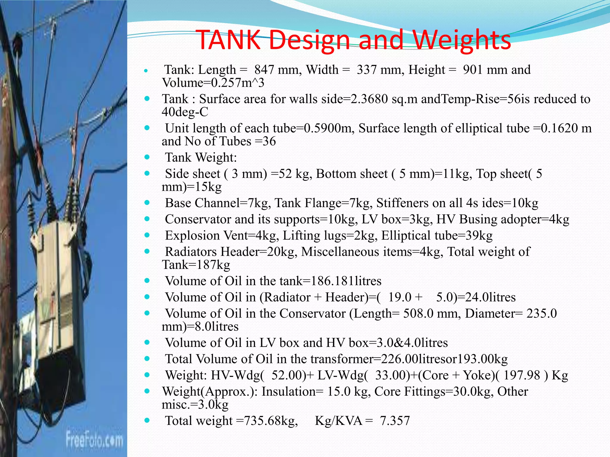  Tank: Length = 847 mm, Width = 337 mm, Height = 901 mm and
Volume=0.257m^3
 Tank : Surface area for walls side=2.3680 sq.m andTemp-Rise=56is reduced to
40deg-C
 Unit length of each tube=0.5900m, Surface length of elliptical tube =0.1620 m
and No of Tubes =36
 Tank Weight:
 Side sheet ( 3 mm) =52 kg, Bottom sheet ( 5 mm)=11kg, Top sheet( 5
mm)=15kg
 Base Channel=7kg, Tank Flange=7kg, Stiffeners on all 4s ides=10kg
 Conservator and its supports=10kg, LV box=3kg, HV Busing adopter=4kg
 Explosion Vent=4kg, Lifting lugs=2kg, Elliptical tube=39kg
 Radiators Header=20kg, Miscellaneous items=4kg, Total weight of
Tank=187kg
 Volume of Oil in the tank=186.181litres
 Volume of Oil in (Radiator + Header)=( 19.0 + 5.0)=24.0litres
 Volume of Oil in the Conservator (Length= 508.0 mm, Diameter= 235.0
mm)=8.0litres
 Volume of Oil in LV box and HV box=3.0&4.0litres
 Total Volume of Oil in the transformer=226.00litresor193.00kg
 Weight: HV-Wdg( 52.00)+ LV-Wdg( 33.00)+(Core + Yoke)( 197.98 ) Kg
 Weight(Approx.): Insulation= 15.0 kg, Core Fittings=30.0kg, Other
misc.=3.0kg
 Total weight =735.68kg, Kg/KVA = 7.357
TANK Design and Weights
 