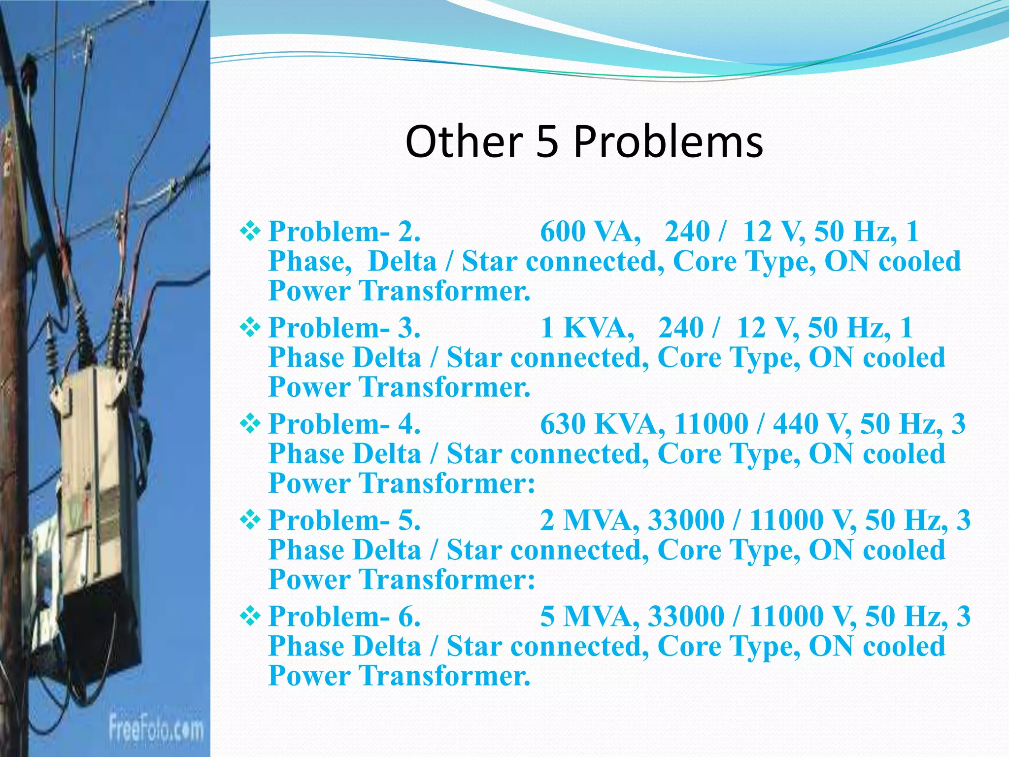 Other 5 Problems
Problem- 2. 600 VA, 240 / 12 V, 50 Hz, 1
Phase, Delta / Star connected, Core Type, ON cooled
Power Transformer.
Problem- 3. 1 KVA, 240 / 12 V, 50 Hz, 1
Phase Delta / Star connected, Core Type, ON cooled
Power Transformer.
Problem- 4. 630 KVA, 11000 / 440 V, 50 Hz, 3
Phase Delta / Star connected, Core Type, ON cooled
Power Transformer:
Problem- 5. 2 MVA, 33000 / 11000 V, 50 Hz, 3
Phase Delta / Star connected, Core Type, ON cooled
Power Transformer:
Problem- 6. 5 MVA, 33000 / 11000 V, 50 Hz, 3
Phase Delta / Star connected, Core Type, ON cooled
Power Transformer.
 