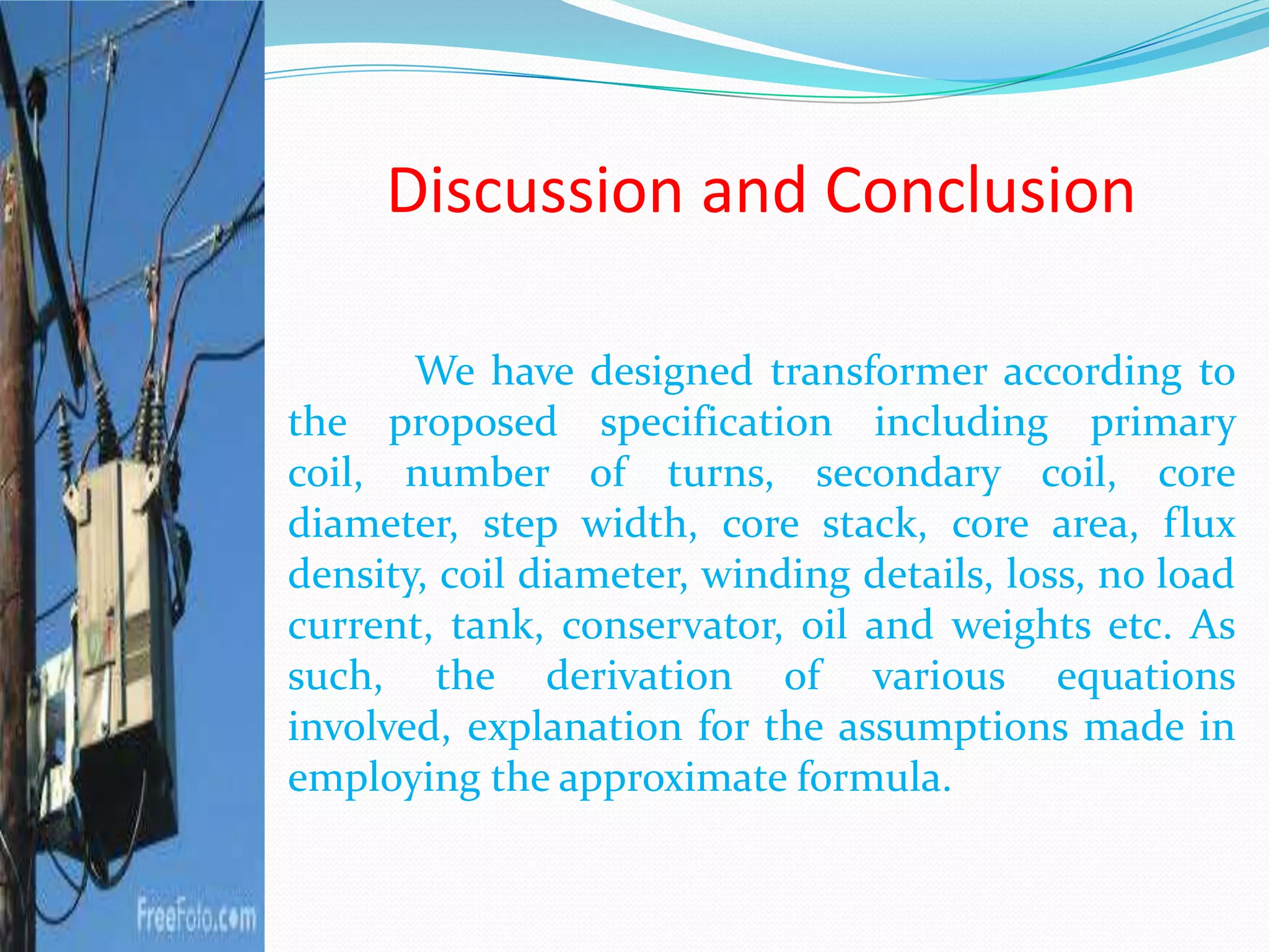 Discussion and Conclusion
We have designed transformer according to
the proposed specification including primary
coil, number of turns, secondary coil, core
diameter, step width, core stack, core area, flux
density, coil diameter, winding details, loss, no load
current, tank, conservator, oil and weights etc. As
such, the derivation of various equations
involved, explanation for the assumptions made in
employing the approximate formula.
 
