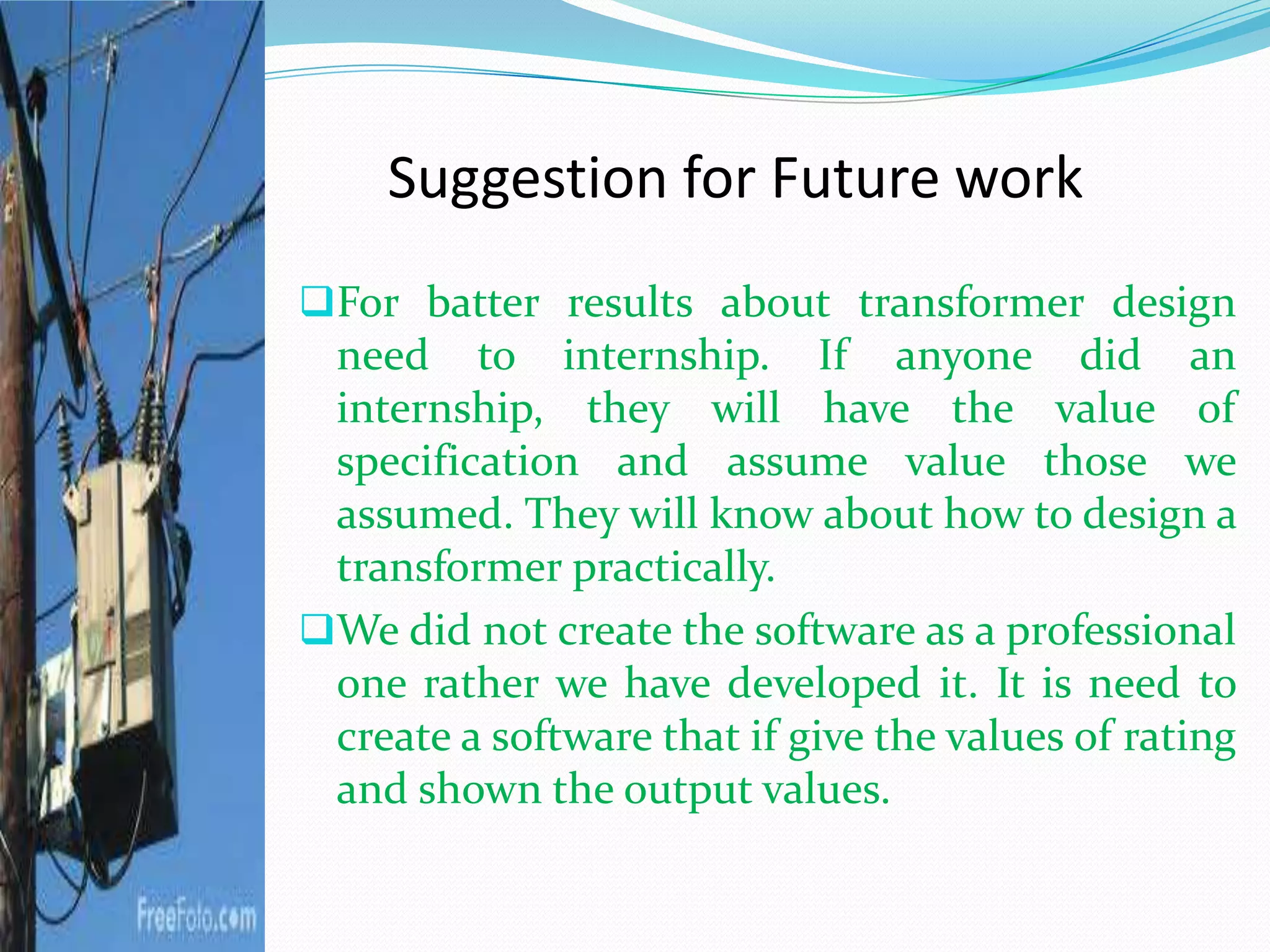 Suggestion for Future work
For batter results about transformer design
need to internship. If anyone did an
internship, they will have the value of
specification and assume value those we
assumed. They will know about how to design a
transformer practically.
We did not create the software as a professional
one rather we have developed it. It is need to
create a software that if give the values of rating
and shown the output values.
 