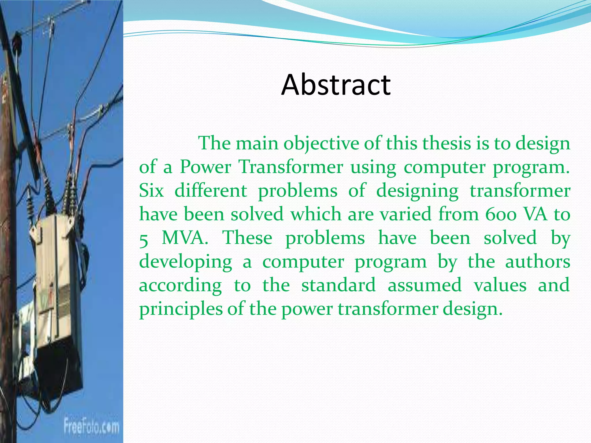 Abstract
The main objective of this thesis is to design
of a Power Transformer using computer program.
Six different problems of designing transformer
have been solved which are varied from 600 VA to
5 MVA. These problems have been solved by
developing a computer program by the authors
according to the standard assumed values and
principles of the power transformer design.
 