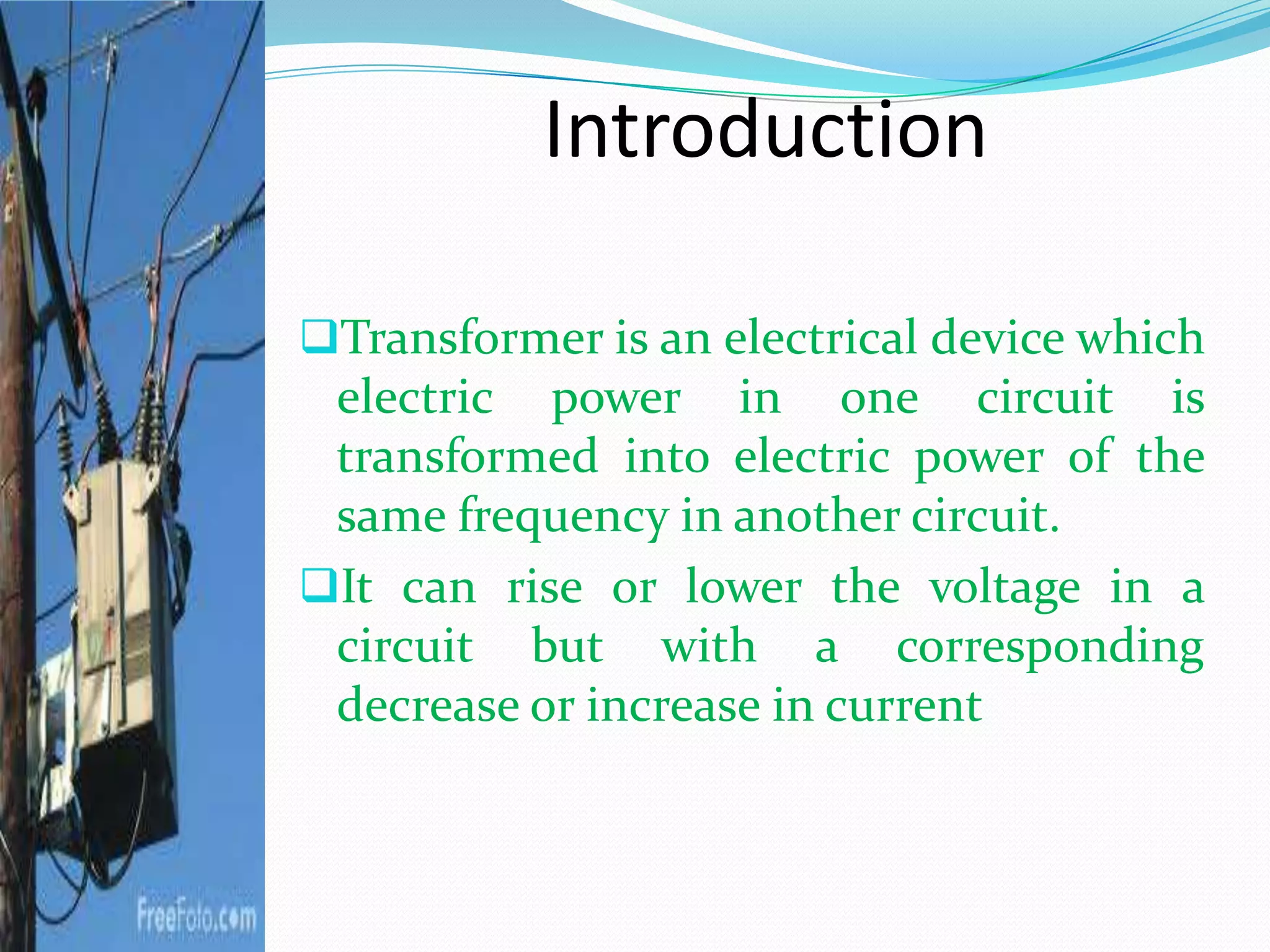 Introduction
Transformer is an electrical device which
electric power in one circuit is
transformed into electric power of the
same frequency in another circuit.
It can rise or lower the voltage in a
circuit but with a corresponding
decrease or increase in current
 