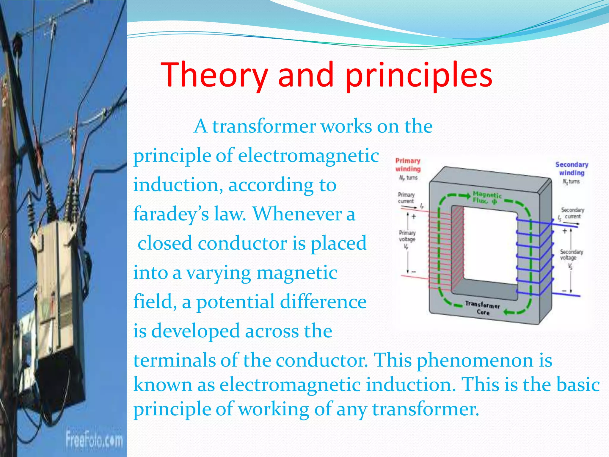 Theory and principles
A transformer works on the
principle of electromagnetic
induction, according to
faradey’s law. Whenever a
closed conductor is placed
into a varying magnetic
field, a potential difference
is developed across the
terminals of the conductor. This phenomenon is
known as electromagnetic induction. This is the basic
principle of working of any transformer.
 