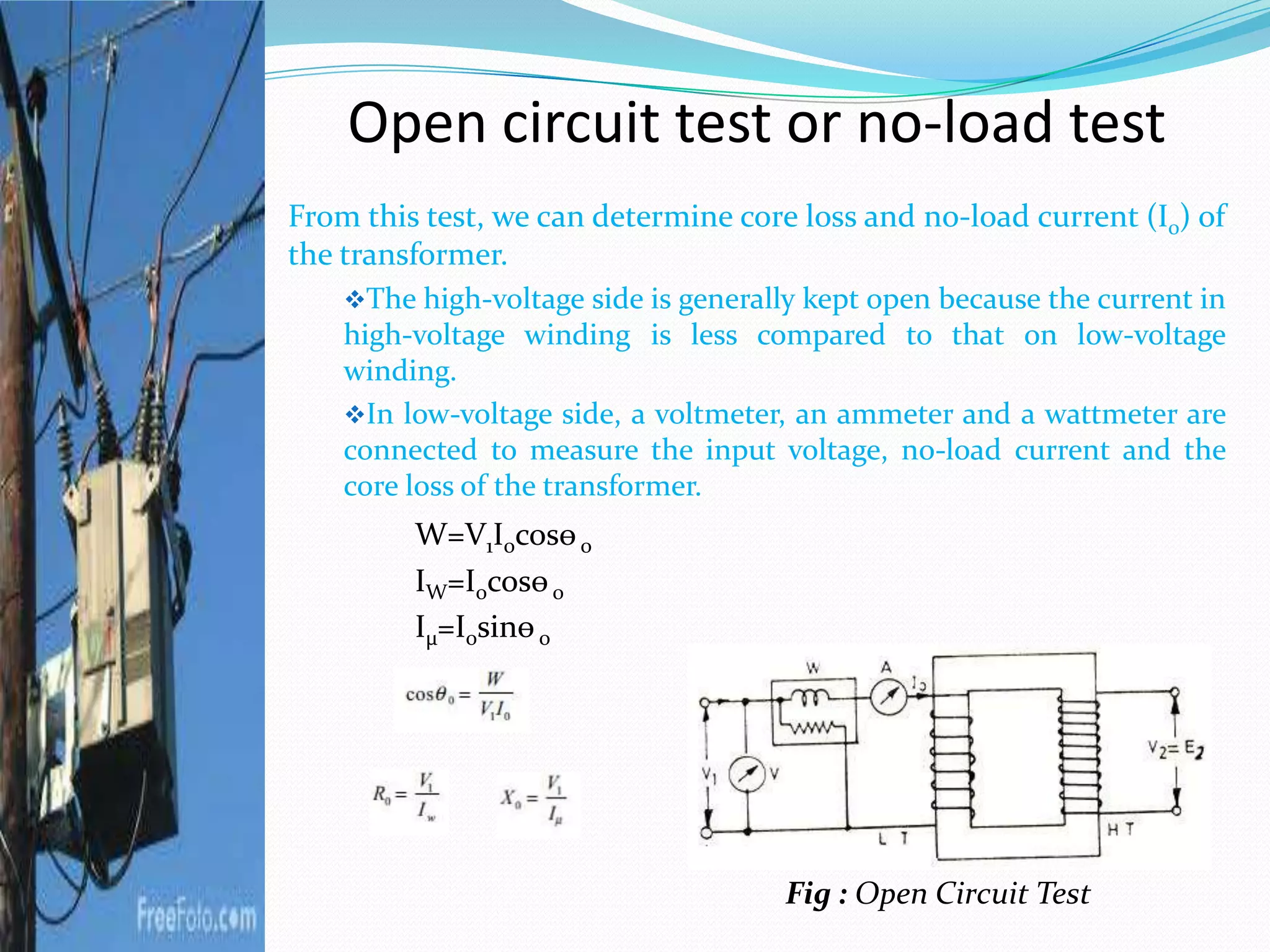 Open circuit test or no-load test
From this test, we can determine core loss and no-load current (I0) of
the transformer.
The high-voltage side is generally kept open because the current in
high-voltage winding is less compared to that on low-voltage
winding.
In low-voltage side, a voltmeter, an ammeter and a wattmeter are
connected to measure the input voltage, no-load current and the
core loss of the transformer.
W=V1I0cosѳ0
IW=I0cosѳ0
Iµ=I0sinѳ0
Fig : Open Circuit Test
 