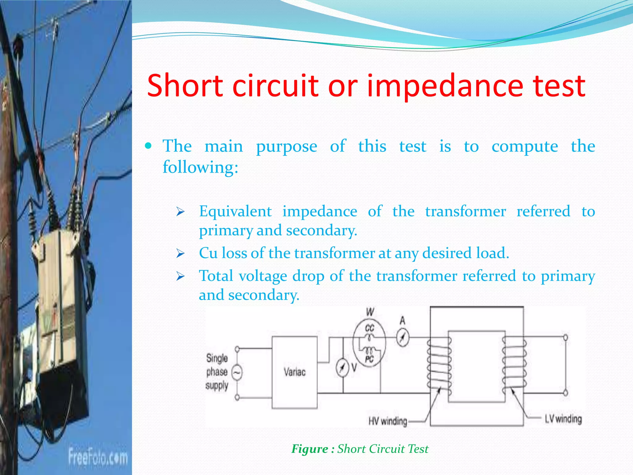 Short circuit or impedance test
 The main purpose of this test is to compute the
following:
 Equivalent impedance of the transformer referred to
primary and secondary.
 Cu loss of the transformer at any desired load.
 Total voltage drop of the transformer referred to primary
and secondary.
Figure : Short Circuit Test
 