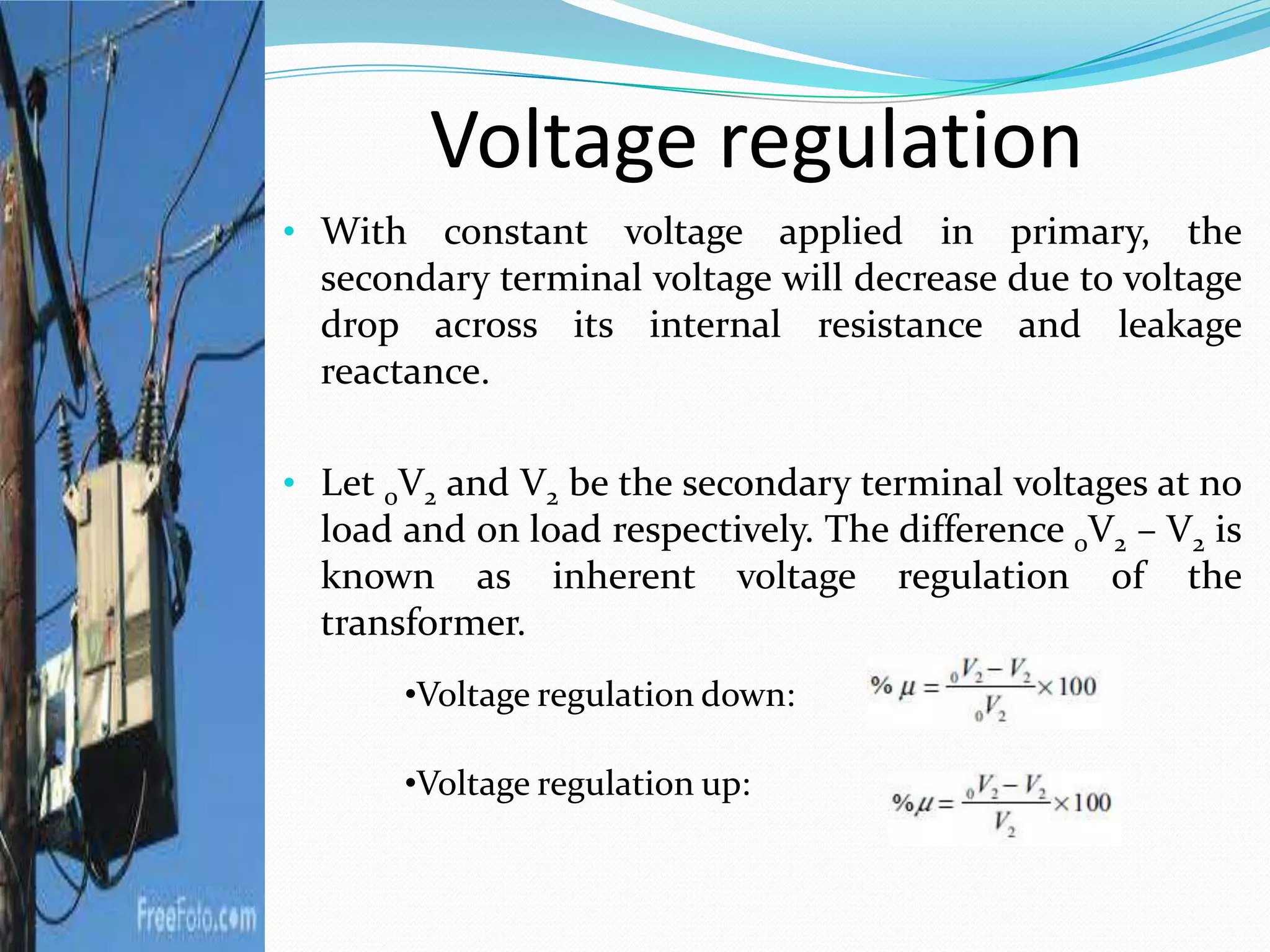 Voltage regulation
• With constant voltage applied in primary, the
secondary terminal voltage will decrease due to voltage
drop across its internal resistance and leakage
reactance.
• Let 0V2 and V2 be the secondary terminal voltages at no
load and on load respectively. The difference 0V2 – V2 is
known as inherent voltage regulation of the
transformer.
•Voltage regulation down:
•Voltage regulation up:
 