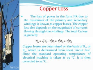 Copper Loss
 The loss of power in the form I2R due to
the resistances of the primary and secondary
windings is known as copper losses. The copper
loss also depends on the magnitude of currents
flowing through the windings. The total Cu loss
is given by
Copper losses are determined on the basis of R01 or
R02 which is determined from short circuit test.
Since the standard operating temperature of
electrical machine is taken as 75 °C, it is then
corrected to 75 °C.
 