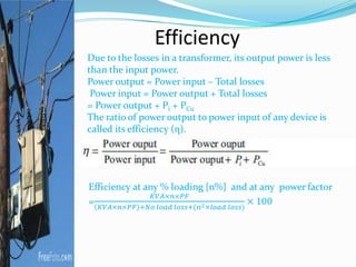 Efficiency
Due to the losses in a transformer, its output power is less
than the input power.
Power output = Power input – Total losses
Power input = Power output + Total losses
= Power output + Pi + PCu
The ratio of power output to power input of any device is
called its efficiency (η).
 