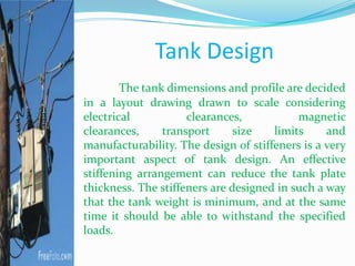 Tank Design
The tank dimensions and profile are decided
in a layout drawing drawn to scale considering
electrical clearances, magnetic
clearances, transport size limits and
manufacturability. The design of stiffeners is a very
important aspect of tank design. An effective
stiffening arrangement can reduce the tank plate
thickness. The stiffeners are designed in such a way
that the tank weight is minimum, and at the same
time it should be able to withstand the specified
loads.
 