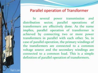 Parallel operation of Transformer
In several power transmission and
distribution sector, parallel operations of
transformers are effectively done. As the name
implies, parallel operation of transformer is
achieved by connecting two or more power
transformers in parallel with each other. So, in
case of parallel operation, the primary windings of
the transformers are connected to a common
voltage source and the secondary windings are
connected to a common load. This is a simple
definition of parallel operation of transformers.
 