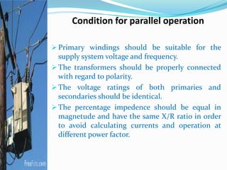 Condition for parallel operation
 Primary windings should be suitable for the
supply system voltage and frequency.
 The transformers should be properly connected
with regard to polarity.
 The voltage ratings of both primaries and
secondaries should be identical.
 The percentage impedence should be equal in
magnetude and have the same X/R ratio in order
to avoid calculating currents and operation at
different power factor.
 