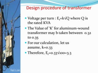 Design procedure of transformer
 Voltage per turn : Et=k√Q where Q is
the rated KVA
 The Value of ‘K’ for aluminum-wound
transformer may b taken between 0.32
to 0.35
 For our calculation, let us
assume, k=0.33
 Therefore, Et=0.33√100=3.3
 