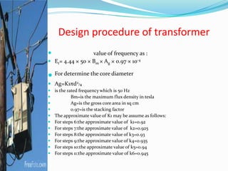 Design procedure of transformer
 value of frequency as :
 Et= 4.44 × 50 × Bm × Ag × 0.97 × 10-4
 For determine the core diameter
 Ag=K1πd2/4
 is the rated frequency which is 50 Hz
 Bm=is the maximum flux density in tesla
 Ag=is the gross core area in sq cm
 0.97=is the stacking factor
 The approximate value of K1 may be assume as follows:
 For steps 6:the approximate value of k1=0.92
 For steps 7:the approximate value of k2=0.925
 For steps 8:the approximate value of k3=0.93
 For steps 9:the approximate value of k4=0.935
 For steps 10:the approximate value of k5=0.94
 For steps 11:the approximate value of k6=0.945
 