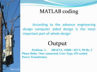 According to the advance engineering
design computer aided design is the most
important part of whole design
Problem- 1. 100 KVA, 11000 / 433 V, 50 Hz, 3
Phase Delta / Star connected, Core Type, ON cooled
Power Transformer.
Output
MATLAB coding
 