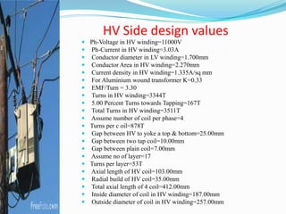 HV Side design values
 Ph-Voltage in HV winding=11000V
 Ph-Current in HV winding=3.03A
 Conductor diameter in LV winding=1.700mm
 Conductor Area in HV winding=2.270mm
 Current density in HV winding=1.335A/sq mm
 For Aluminium wound transformer K=0.33
 EMF/Turn = 3.30
 Turns in HV winding=3344T
 5.00 Percent Turns towards Tapping=167T
 Total Turns in HV winding=3511T
 Assume number of coil per phase=4
 Turns per c oil=878T
 Gap between HV to yoke a top & bottom=25.00mm
 Gap between two tap coil=10.00mm
 Gap between plain coil=7.00mm
 Assume no of layer=17
 Turns per layer=53T
 Axial length of HV coil=103.00mm
 Radial build of HV coil=35.00mm
 Total axial length of 4 coil=412.00mm
 Inside diameter of coil in HV winding=187.00mm
 Outside diameter of coil in HV winding=257.00mm
 