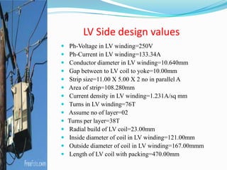 LV Side design values
 Ph-Voltage in LV winding=250V
 Ph-Current in LV winding=133.34A
 Conductor diameter in LV winding=10.640mm
 Gap between to LV coil to yoke=10.00mm
 Strip size=11.00 X 5.00 X 2 no in parallel A
 Area of strip=108.280mm
 Current density in LV winding=1.231A/sq mm
 Turns in LV winding=76T
 Assume no of layer=02
 Turns per layer=38T
 Radial build of LV coil=23.00mm
 Inside diameter of coil in LV winding=121.00mm
 Outside diameter of coil in LV winding=167.00mmm
 Length of LV coil with packing=470.00mm
 