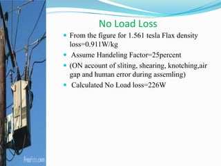 No Load Loss
 From the figure for 1.561 tesla Flax density
loss=0.911W/kg
 Assume Handeling Factor=25percent
 (ON account of sliting, shearing, knotching,air
gap and human error during assemling)
 Calculated No Load loss=226W
 